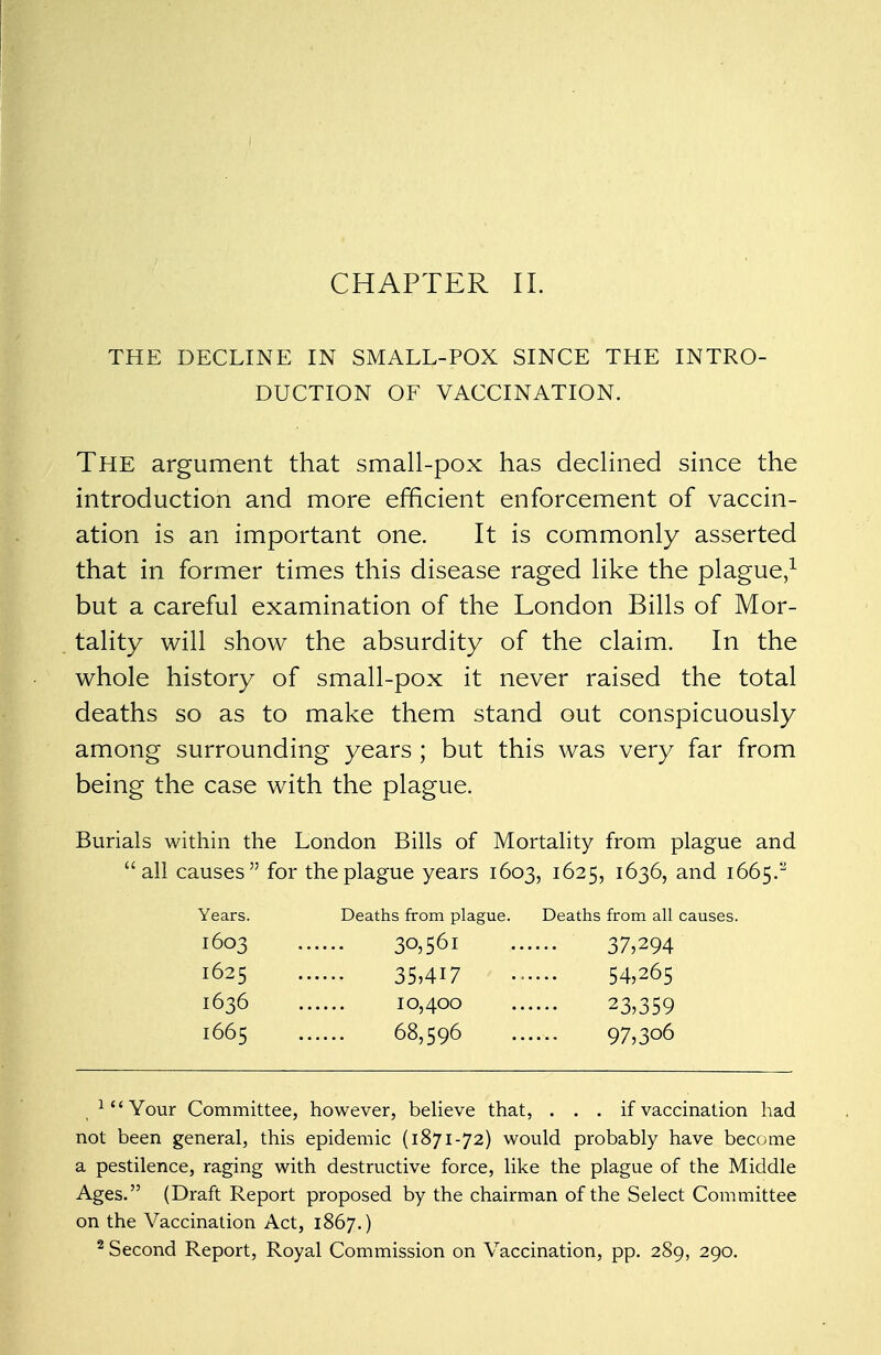 THE DECLINE IN SMALL-POX SINCE THE INTRO- DUCTION OF VACCINATION. THE argument that small-pox has declined since the introduction and more efficient enforcement of vaccin- ation is an important one. It is commonly asserted that in former times this disease raged like the plague,1 but a careful examination of the London Bills of Mor- tality will show the absurdity of the claim. In the whole history of small-pox it never raised the total deaths so as to make them stand out conspicuously among surrounding years ; but this was very far from being the case with the plague. Burials within the London Bills of Mortality from plague and all causes for the plague years 1603, 1625, 1636, and 1665.'^ Years. Deaths from plague. Deaths from all causes. 1603 30,561 37,294 1625 35,417 54,265 1636 10,400 23,359 1665 68,596 97,306 1{<Your Committee, however, believe that, . . . if vaccination had not been general, this epidemic (1871-72) would probably have become a pestilence, raging with destructive force, like the plague of the Middle Ages. (Draft Report proposed by the chairman of the Select Committee on the Vaccination Act, 1867.) 2 Second Report, Royal Commission on Vaccination, pp. 289, 290.