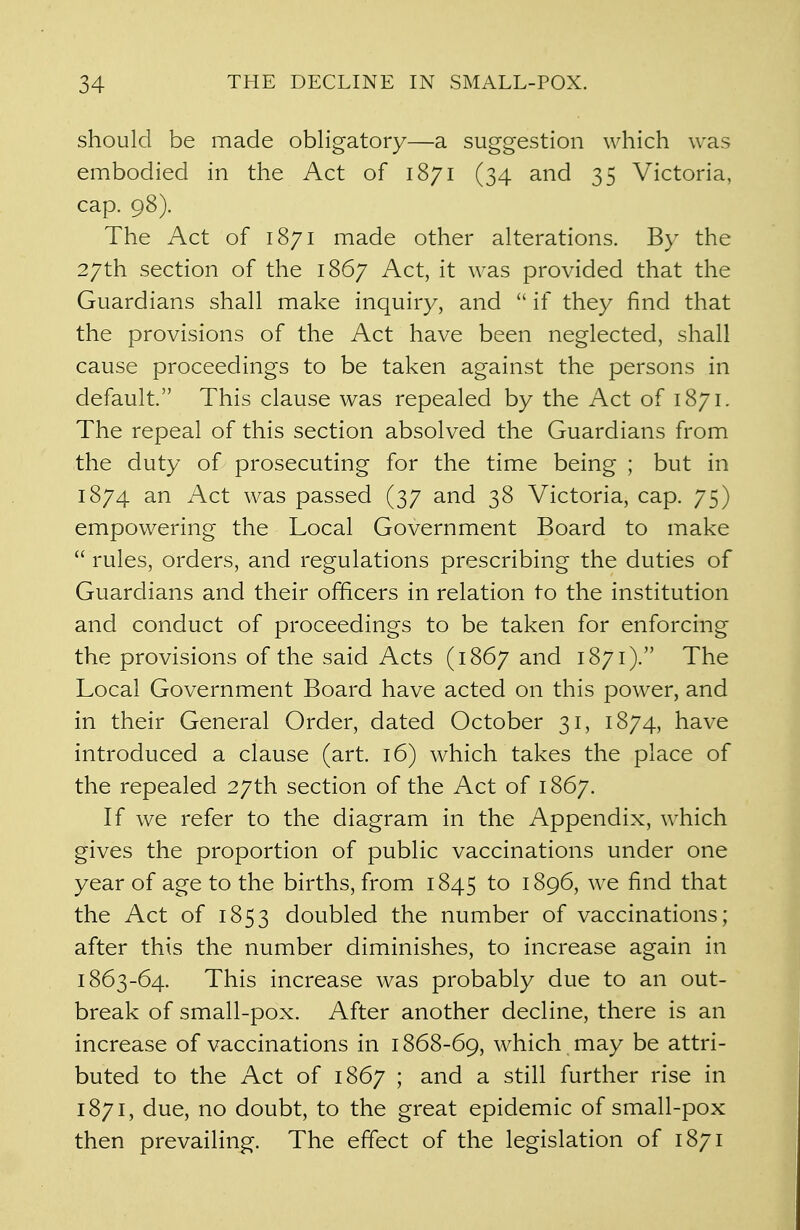 should be made obligatory—a suggestion which was embodied in the Act of 1871 (34 and 35 Victoria, cap. 98). The Act of 1871 made other alterations. By the 27th section of the 1867 Act, it was provided that the Guardians shall make inquiry, and  if they find that the provisions of the Act have been neglected, shall cause proceedings to be taken against the persons in default. This clause was repealed by the Act of 1871. The repeal of this section absolved the Guardians from the duty of prosecuting for the time being ; but in 1874 an Act was passed (37 and 38 Victoria, cap. 75) empowering the Local Government Board to make  rules, orders, and regulations prescribing the duties of Guardians and their officers in relation to the institution and conduct of proceedings to be taken for enforcing the provisions of the said Acts (1867 and 1871). The Local Government Board have acted on this power, and in their General Order, dated October 31, 1874, have introduced a clause (art. 16) which takes the place of the repealed 27th section of the Act of 1867. If we refer to the diagram in the Appendix, which gives the proportion of public vaccinations under one year of age to the births, from 1845 to 1896, we find that the Act of 1853 doubled the number of vaccinations; after this the number diminishes, to increase again in 1863-64. This increase was probably due to an out- break of small-pox. After another decline, there is an increase of vaccinations in 1868-69, which may be attri- buted to the Act of 1867 ; and a still further rise in 1871, due, no doubt, to the great epidemic of small-pox then prevailing. The effect of the legislation of 1871