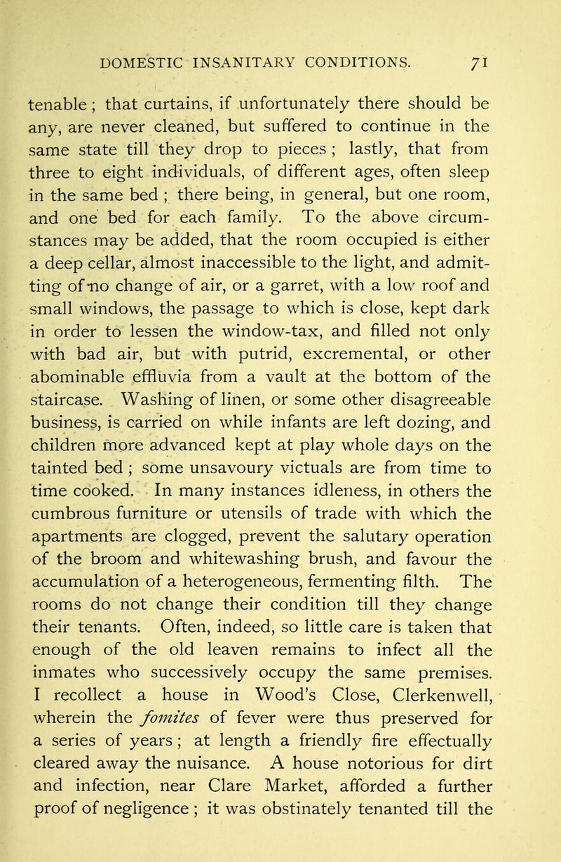 tenable; that curtains, if unfortunately there should be any, are never cleaned, but suffered to continue in the same state till they drop to pieces ; lastly, that from three to eight individuals, of different ages, often sleep in the same bed ; there being, in general, but one room, and one bed for each family. To the above circum- stances may be added, that the room occupied is either a deep cellar, almost inaccessible to the light, and admit- ting of -no change of air, or a garret, with a low roof and small windows, the passage to which is close, kept dark in order to lessen the window-tax, and filled not only with bad air, but with putrid, excremental, or other abominable effluvia from a vault at the bottom of the staircase. Washing of linen, or some other disagreeable business, is carried on while infants are left dozing, and children more advanced kept at play whole days on the tainted bed ; some unsavoury victuals are from time to time cooked. In many instances idleness, in others the cumbrous furniture or utensils of trade with which the apartments are clogged, prevent the salutary operation of the broom and whitewashing brush, and favour the accumulation of a heterogeneous, fermenting filth. The rooms do not change their condition till they change their tenants. Often, indeed, so little care is taken that enough of the old leaven remains to infect all the inmates who successively occupy the same premises. I recollect a house in Wood's Close, Clerkenwell, wherein the fomites of fever were thus preserved for a series of years; at length a friendly fire effectually cleared away the nuisance. A house notorious for dirt and infection, near Clare Market, afforded a further proof of negligence ; it was obstinately tenanted till the