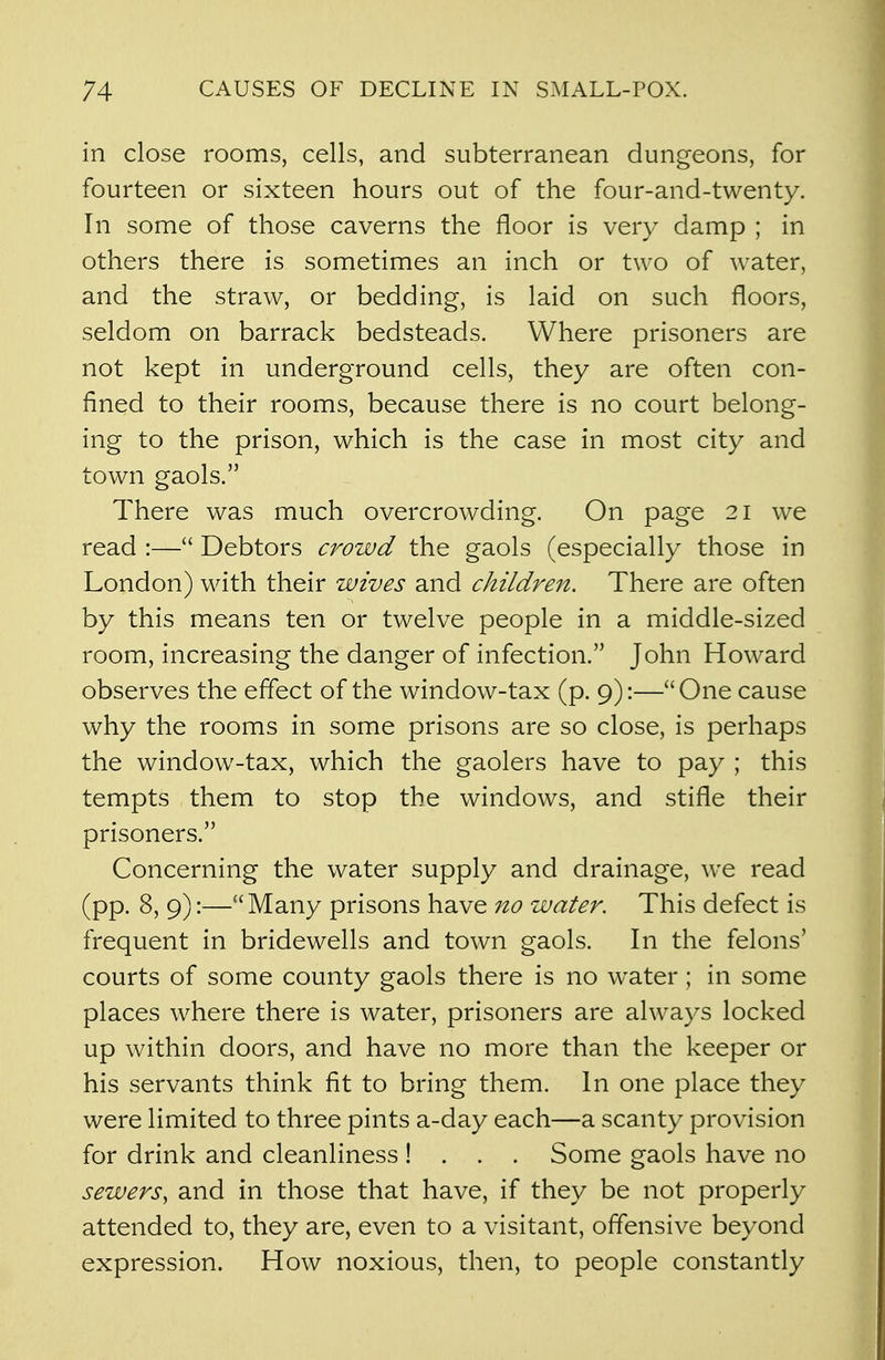 in close rooms, cells, and subterranean dungeons, for fourteen or sixteen hours out of the four-and-twenty. In some of those caverns the floor is very damp ; in others there is sometimes an inch or two of water, and the straw, or bedding, is laid on such floors, seldom on barrack bedsteads. Where prisoners are not kept in underground cells, they are often con- fined to their rooms, because there is no court belong- ing to the prison, which is the case in most city and town gaols. There was much overcrowding. On page 21 we read :— Debtors crowd the gaols (especially those in London) with their wives and children. There are often by this means ten or twelve people in a middle-sized room, increasing the danger of infection. John Howard observes the effect of the window-tax (p. 9):—One cause why the rooms in some prisons are so close, is perhaps the window-tax, which the gaolers have to pay ; this tempts them to stop the windows, and stifle their prisoners. Concerning the water supply and drainage, we read (pp. 8, 9):— Many prisons have no water. This defect is frequent in bridewells and town gaols. In the felons' courts of some county gaols there is no water; in some places where there is water, prisoners are always locked up within doors, and have no more than the keeper or his servants think fit to bring them. In one place they were limited to three pints a-day each—a scanty provision for drink and cleanliness ! . . . Some gaols have no sewers, and in those that have, if they be not properly attended to, they are, even to a visitant, offensive beyond expression. How noxious, then, to people constantly