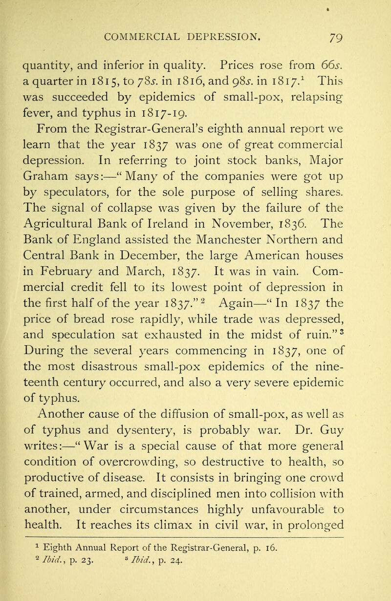 quantity, and inferior in quality. Prices rose from 66s. a quarter in 1815, to ySs. in 1816, and 98^. in 1817.1 This was succeeded by epidemics of small-pox, relapsing fever, and typhus in 1817-19. From the Registrar-General's eighth annual report we learn that the year 1837 was one of great commercial depression. In referring to joint stock banks, Major Graham says:—Many of the companies were got up by speculators, for the sole purpose of selling shares. The signal of collapse was given by the failure of the Agricultural Bank of Ireland in November, 1836. The Bank of England assisted the Manchester Northern and Central Bank in December, the large American houses in February and March, 1837. It was in vain. Com- mercial credit fell to its lowest point of depression in the first half of the year 1837.2 Again— In 1837 the price of bread rose rapidly, while trade was depressed, and speculation sat exhausted in the midst of ruin.3 During the several years commencing in 1837, one of the most disastrous small-pox epidemics of the nine- teenth century occurred, and also a very severe epidemic of typhus. Another cause of the diffusion of small-pox, as well as of typhus and dysentery, is probably war. Dr. Guy writes:— War is a special cause of that more general condition of overcrowding, so destructive to health, so productive of disease. It consists in bringing one crowd of trained, armed, and disciplined men into collision with another, under circumstances highly unfavourable to health. It reaches its climax in civil war, in prolonged 1 Eighth Annual Report of the Registrar-General, p. 16. 2 Ibid., p. 23. 3 Ibid., p. 24.