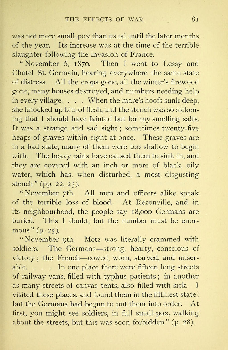 was not more small-pox than usual until the later months of the year. Its increase was at the time of the terrible slaughter following the invasion of France.  November 6, 1870. Then I went to Lessy and Chatel St. Germain, hearing everywhere the same state of distress. All the crops gone, all the winter's firewood gone, many houses destroyed, and numbers needing help in every village. . . . When the mare's hoofs sunk deep, she knocked up bits of flesh, and the stench was so sicken- ing that I should have fainted but for my smelling salts. It was a strange and sad sight; sometimes twenty-five heaps of graves within sight at once. These graves are in a bad state, many of them were too shallow to begin with. The heavy rains have caused them to sink in, and they are covered with an inch or more of black, oily water, which has, when disturbed, a most disgusting stench  (pp. 22, 23).  November 7th. All men and officers alike speak of the terrible loss of blood. At Rezonville, and in its neighbourhood, the people say 18,000 Germans are buried. This I doubt, but the number must be enor- mous  (p. 25).  November 9th. Metz was literally crammed with soldiers. The Germans—strong, hearty, conscious of victory; the French—cowed, worn, starved, and miser- able. ... In one place there were fifteen long streets of railway vans, filled with typhus patients ; in another as many streets of canvas tents, also filled with sick. I visited these places, and found them in the filthiest state; but the Germans had begun to put them into order. At first, you might see soldiers, in full small-pox, walking about the streets, but this was soon forbidden  (p. 28).