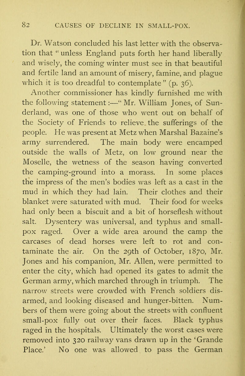 Dr. Watson concluded his last letter with the observa- tion that  unless England puts forth her hand liberally and wisely, the coming winter must see in that beautiful and fertile land an amount of misery, famine, and plague which it is too dreadful to contemplate  (p. 36). Another commissioner has kindly furnished me with the following statement:— Mr. William Jones, of Sun- derland, was one of those who went out on behalf of the Society of Friends to relieve the sufferings of the people. He was present at Metz when Marshal Bazaine's army surrendered. The main body were encamped outside the walls of Metz, on low ground near the Moselle, the wetness of the season having converted the camping-ground into a morass. In some places the impress of the men's bodies was left as a cast in the mud in which they had lain. Their clothes and their blanket were saturated with mud. Their food for weeks had only been a biscuit and a bit of horseflesh without salt. Dysentery was universal, and typhus and small- pox raged. Over a wide area around the camp the carcases of dead horses were left to rot and con- taminate the air. On the 29th of October, 1870, Mr. Jones and his companion, Mr. Allen, were permitted to enter the city, which had opened its gates to admit the German army, which marched through in triumph. The narrow streets were crowded with French soldiers dis- armed, and looking diseased and hunger-bitten. Num- bers of them were going about the streets with confluent small-pox fully out over their faces. Black typhus raged in the hospitals. Ultimately the worst cases were removed into 320 railway vans drawn up in the 'Grande Place.' No one was allowed to pass the German