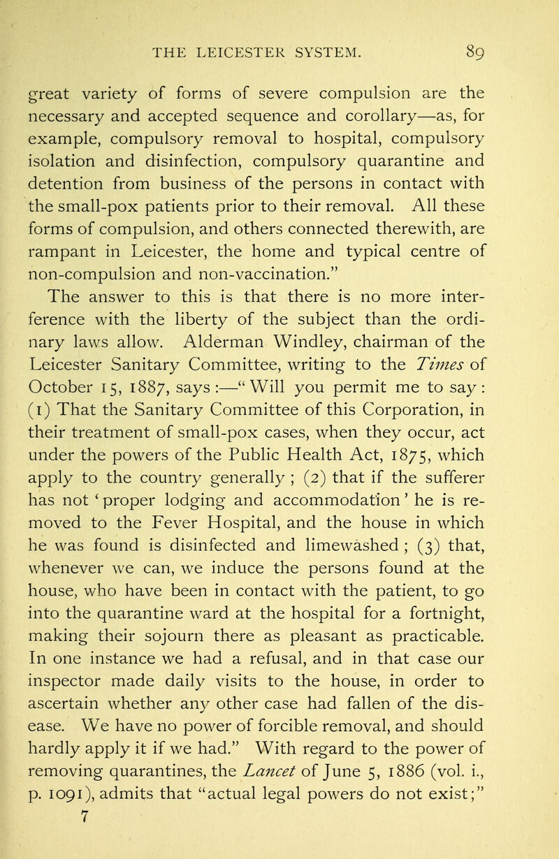 great variety of forms of severe compulsion are the necessary and accepted sequence and corollary—as, for example, compulsory removal to hospital, compulsory isolation and disinfection, compulsory quarantine and detention from business of the persons in contact with the small-pox patients prior to their removal. All these forms of compulsion, and others connected therewith, are rampant in Leicester, the home and typical centre of non-compulsion and non-vaccination. The answer to this is that there is no more inter- ference with the liberty of the subject than the ordi- nary laws allow. Alderman Windley, chairman of the Leicester Sanitary Committee, writing to the Times of October 15, 1887, says:—Will you permit me to say: (1) That the Sanitary Committee of this Corporation, in their treatment of small-pox cases, when they occur, act under the powers of the Public Health Act, 1875, which apply to the country generally ; (2) that if the sufferer has not * proper lodging and accommodation' he is re- moved to the Fever Hospital, and the house in which he was found is disinfected and limewashed ; (3) that, whenever we can, we induce the persons found at the house, who have been in contact with the patient, to go into the quarantine ward at the hospital for a fortnight, making their sojourn there as pleasant as practicable. In one instance we had a refusal, and in that case our inspector made daily visits to the house, in order to ascertain whether any other case had fallen of the dis- ease. We have no power of forcible removal, and should hardly apply it if we had. With regard to the power of removing quarantines, the Lancet of June 5, 1886 (vol. i., p. 1091), admits that actual legal powers do not exist; 7