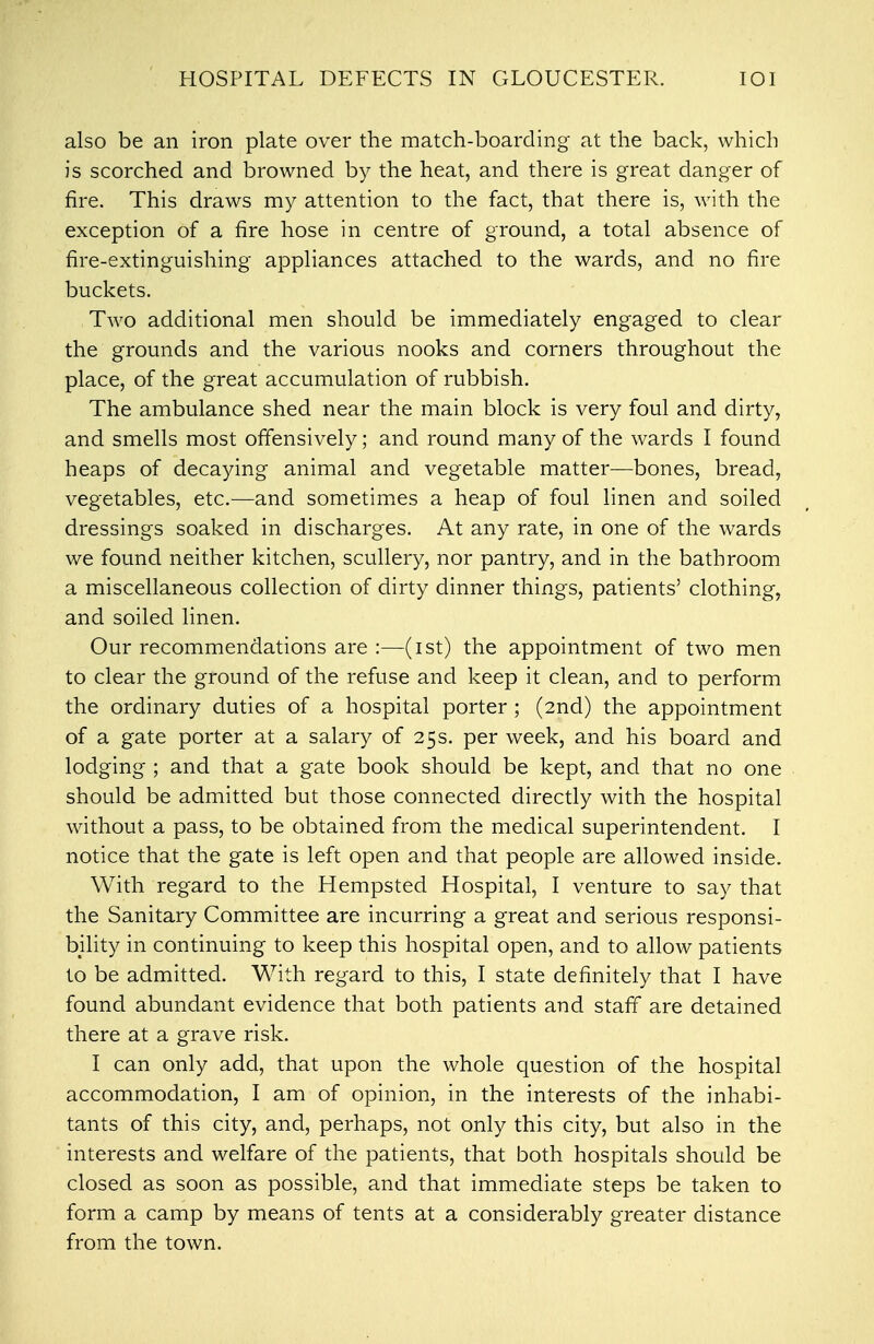 HOSPITAL DEFECTS IN GLOUCESTER. IOI also be an iron plate over the match-boarding at the back, which is scorched and browned by the heat, and there is great danger of fire. This draws my attention to the fact, that there is, with the exception of a fire hose in centre of ground, a total absence of fire-extinguishing appliances attached to the wards, and no fire buckets. Two additional men should be immediately engaged to clear the grounds and the various nooks and corners throughout the place, of the great accumulation of rubbish. The ambulance shed near the main block is very foul and dirty, and smells most offensively; and round many of the wards I found heaps of decaying animal and vegetable matter—bones, bread, vegetables, etc.—and sometimes a heap of foul linen and soiled dressings soaked in discharges. At any rate, in one of the wards we found neither kitchen, scullery, nor pantry, and in the bathroom a miscellaneous collection of dirty dinner things, patients' clothing, and soiled linen. Our recommendations are :—(ist) the appointment of two men to clear the ground of the refuse and keep it clean, and to perform the ordinary duties of a hospital porter ; (2nd) the appointment of a gate porter at a salary of 25s. per week, and his board and lodging ; and that a gate book should be kept, and that no one should be admitted but those connected directly with the hospital without a pass, to be obtained from the medical superintendent. I notice that the gate is left open and that people are allowed inside. With regard to the Hempsted Hospital, I venture to say that the Sanitary Committee are incurring a great and serious responsi- bility in continuing to keep this hospital open, and to allow patients to be admitted. With regard to this, I state definitely that I have found abundant evidence that both patients and staff are detained there at a grave risk. I can only add, that upon the whole question of the hospital accommodation, I am of opinion, in the interests of the inhabi- tants of this city, and, perhaps, not only this city, but also in the interests and welfare of the patients, that both hospitals should be closed as soon as possible, and that immediate steps be taken to form a camp by means of tents at a considerably greater distance from the town.