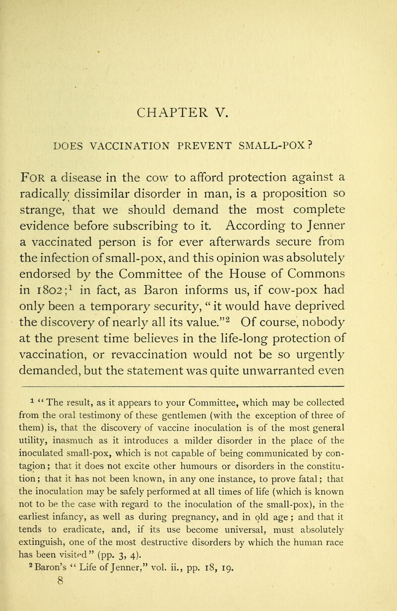 CHAPTER V. DOES VACCINATION PREVENT SMALL-POX? FOR a disease in the cow to afford protection against a radically dissimilar disorder in man, is a proposition so strange, that we should demand the most complete evidence before subscribing to it. According to Jenner a vaccinated person is for ever afterwards secure from the infection of small-pox, and this opinion was absolutely endorsed by the Committee of the House of Commons in 1802;1 in fact, as Baron informs us, if cow-pox had only been a temporary security,  it would have deprived the discovery of nearly all its value.2 Of course, nobody at the present time believes in the life-long protection of vaccination, or revaccination would not be so urgently demanded, but the statement was quite unwarranted even 1 The result, as it appears to your Committee, which may be collected from the oral testimony of these gentlemen (with the exception of three of them) is, that the discovery of vaccine inoculation is of the most general utility, inasmuch as it introduces a milder disorder in the place of the inoculated small-pox, which is not capable of being communicated by con- tagion; that it does not excite other humours or disorders in the constitu- tion ; that it has not been known, in any one instance, to prove fatal; that the inoculation may be safely performed at all times of life (which is known not to be the case with regard to the inoculation of the small-pox), in the earliest infancy, as well as during pregnancy, and in old age; and that it tends to eradicate, and, if its use become universal, must absolutely extinguish, one of the most destructive disorders by which the human race has been visited (pp. 3, 4). 2 Baron's  Life of Jenner, vol. ii., pp. 18, 19.