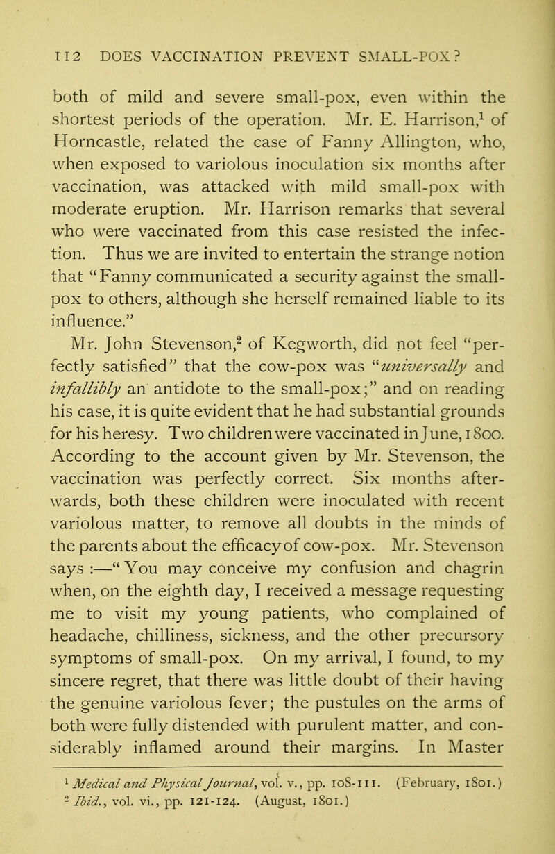 both of mild and severe small-pox, even within the shortest periods of the operation. Mr. E. Harrison,1 of Horncastle, related the case of Fanny Allington, who, when exposed to variolous inoculation six months after vaccination, was attacked with mild small-pox with moderate eruption. Mr. Harrison remarks that several who were vaccinated from this case resisted the infec- tion. Thus we are invited to entertain the strange notion that Fanny communicated a security against the small- pox to others, although she herself remained liable to its influence. Mr. John Stevenson,2 of Kegworth, did not feel per- fectly satisfied that the cow-pox was universally and infallibly an antidote to the small-pox; and on reading his case, it is quite evident that he had substantial grounds for his heresy. Two children were vaccinated in June, 1800. According to the account given by Mr. Stevenson, the vaccination was perfectly correct. Six months after- wards, both these children were inoculated with recent variolous matter, to remove all doubts in the minds of the parents about the efficacy of cow-pox. Mr. Stevenson says :— You may conceive my confusion and chagrin when, on the eighth day, I received a message requesting me to visit my young patients, who complained of headache, chilliness, sickness, and the other precursory symptoms of small-pox. On my arrival, I found, to my sincere regret, that there was little doubt of their having the genuine variolous fever; the pustules on the arms of both were fully distended with purulent matter, and con- siderably inflamed around their margins. In Master 1 Medical and Physical Journal, vol. v., pp. ioS-in. (February, 1801.) -Ibid., vol. vi., pp. 121-124. (August, 1801.)