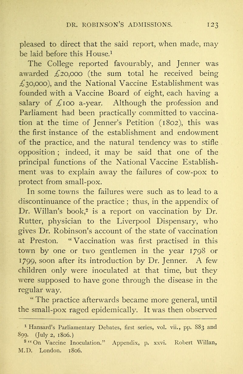 pleased to direct that the said report, when made, may be laid before this House.1 The College reported favourably, and Jenner was awarded ,£20,000 (the sum total he received being £30,000), and the National Vaccine Establishment was founded with a Vaccine Board of eight, each having a salary of £100 a-year. Although the profession and Parliament had been practically committed to vaccina- tion at the time of Jenner's Petition (1802), this was the first instance of the establishment and endowment of the practice, and the natural tendency was to stifle opposition ; indeed, it may be said that one of the principal functions of the National Vaccine Establish- ment was to explain away the failures of cow-pox to protect from small-pox. In some towns the failures were such as to lead to a discontinuance of the practice ; thus, in the appendix of Dr. Willan's book,2 is a report on vaccination by Dr. Rutter, physician to the Liverpool Dispensary, who gives Dr. Robinson's account of the state of vaccination at Preston.  Vaccination was first practised in this town by one or two gentlemen in the year 1798 or 1799, soon after its introduction by Dr. Jenner. A few children only were inoculated at that time, but they were supposed to have gone through the disease in the regular way.  The practice afterwards became more general, until the small-pox raged epidemically. It was then observed 1 Hansard's Parliamentary Debates, first series, vol. vii., pp. 883 and 899. (July 2, 1806.) 2 On Vaccine Inoculation. Appendix, p. xxvi. Robert Willan, M.D. London. 1806.