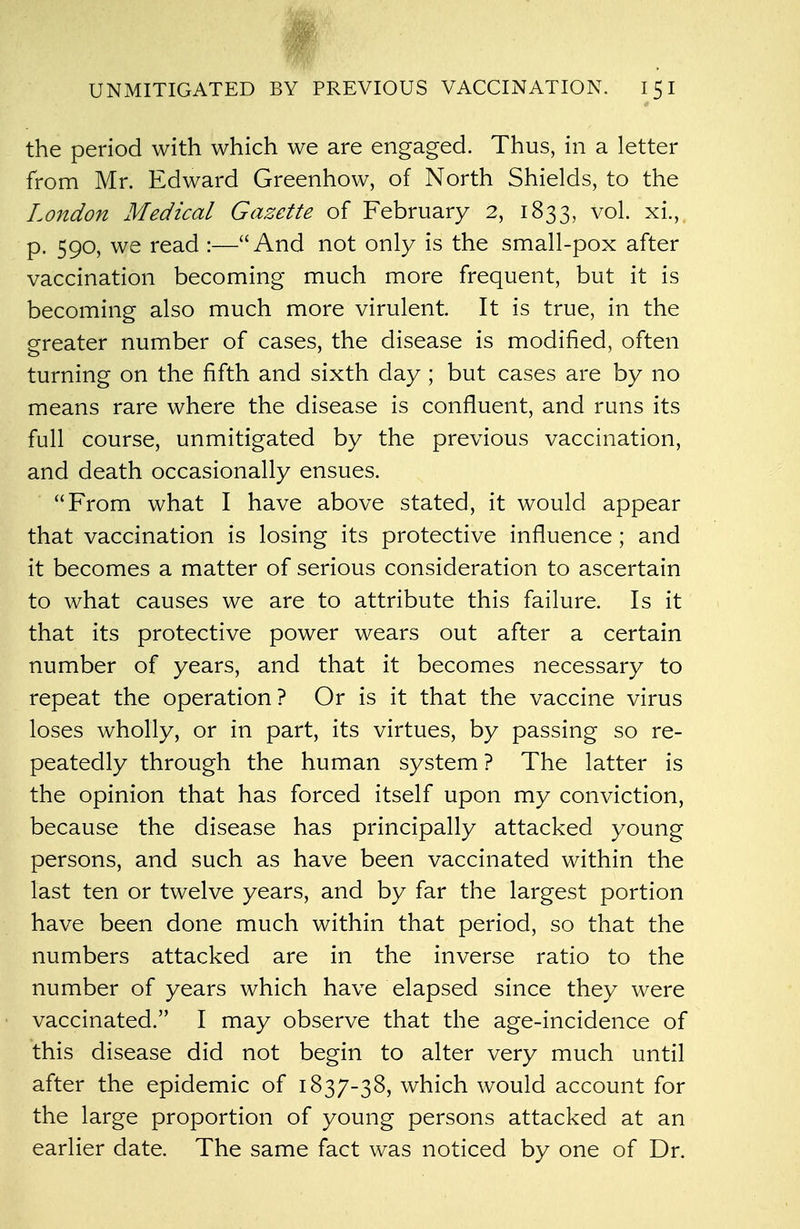 M UNMITIGATED BY PREVIOUS VACCINATION. I 5 I the period with which we are engaged. Thus, in a letter from Mr. Edward Greenhow, of North Shields, to the London Medical Gazette of February 2, 1833, vol. xi., p. 590, we read :—And not only is the small-pox after vaccination becoming much more frequent, but it is becoming also much more virulent. It is true, in the greater number of cases, the disease is modified, often turning on the fifth and sixth day ; but cases are by no means rare where the disease is confluent, and runs its full course, unmitigated by the previous vaccination, and death occasionally ensues. From what I have above stated, it would appear that vaccination is losing its protective influence; and it becomes a matter of serious consideration to ascertain to what causes we are to attribute this failure. Is it that its protective power wears out after a certain number of years, and that it becomes necessary to repeat the operation? Or is it that the vaccine virus loses wholly, or in part, its virtues, by passing so re- peatedly through the human system ? The latter is the opinion that has forced itself upon my conviction, because the disease has principally attacked young persons, and such as have been vaccinated within the last ten or twelve years, and by far the largest portion have been done much within that period, so that the numbers attacked are in the inverse ratio to the number of years which have elapsed since they were vaccinated. I may observe that the age-incidence of this disease did not begin to alter very much until after the epidemic of 1837-38, which would account for the large proportion of young persons attacked at an earlier date. The same fact was noticed by one of Dr.