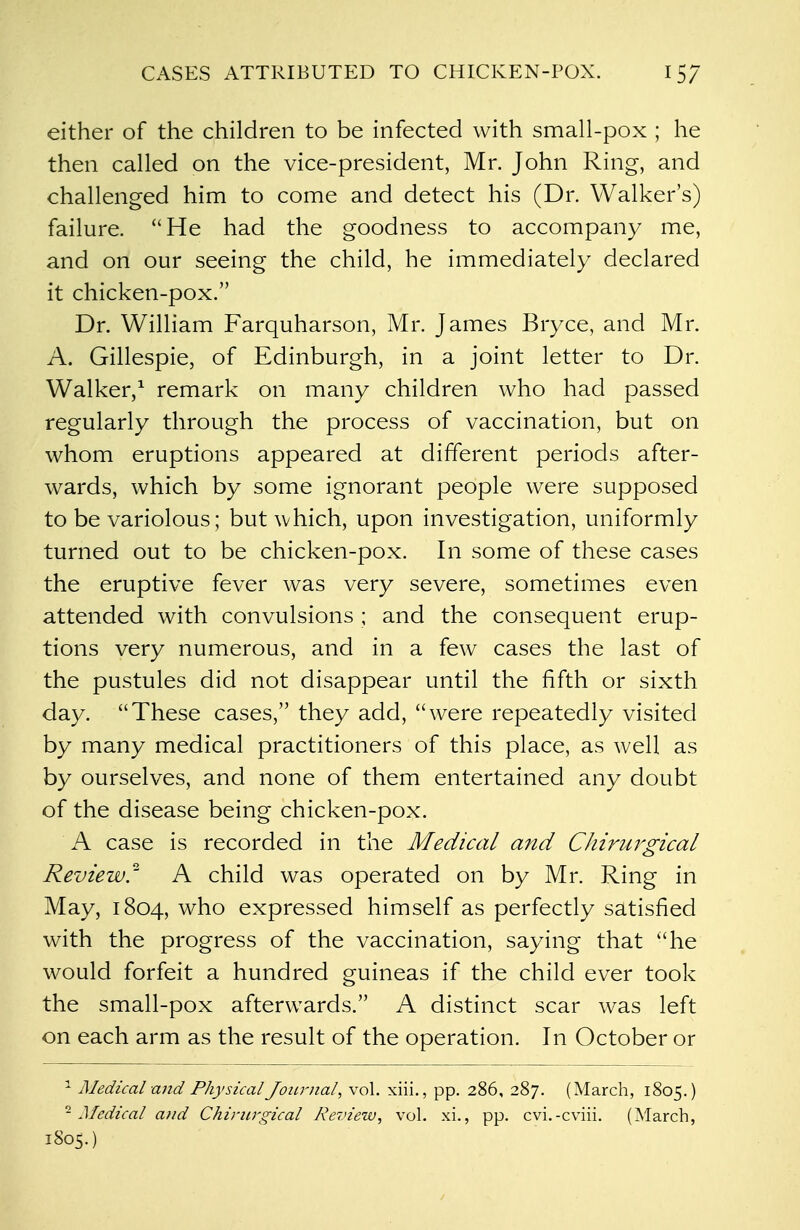 either of the children to be infected with small-pox ; he then called on the vice-president, Mr. John Ring, and challenged him to come and detect his (Dr. Walker's) failure. He had the goodness to accompany me, and on our seeing the child, he immediately declared it chicken-pox. Dr. William Farquharson, Mr. James Bryce, and Mr. A. Gillespie, of Edinburgh, in a joint letter to Dr. Walker,1 remark on many children who had passed regularly through the process of vaccination, but on whom eruptions appeared at different periods after- wards, which by some ignorant people were supposed to be variolous; but which, upon investigation, uniformly turned out to be chicken-pox. In some of these cases the eruptive fever was very severe, sometimes even attended with convulsions ; and the consequent erup- tions very numerous, and in a few cases the last of the pustules did not disappear until the fifth or sixth day. These cases, they add, were repeatedly visited by many medical practitioners of this place, as well as by ourselves, and none of them entertained any doubt of the disease being chicken-pox. A case is recorded in the Medical and Chirurgical Review. A child was operated on by Mr. Ring in May, 1804, who expressed himself as perfectly satisfied with the progress of the vaccination, saying that he would forfeit a hundred guineas if the child ever took the small-pox afterwards. A distinct scar was left on each arm as the result of the operation. In October or 1 Medical and Physical Journal, vol. xiii., pp. 286, 287. (March, 1805.) -Medical and Chirurgical Review, vol. xi., pp. cvi.-cviii. (March, 1805.)