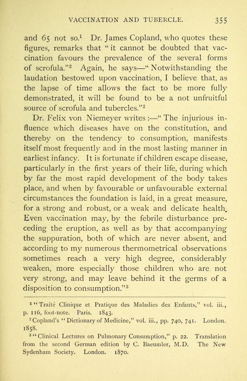 and 65 not so.1 Dr. James Copland, who quotes these figures, remarks that  it cannot be doubted that vac- cination favours the prevalence of the several forms of scrofula.2 Again, he says— Notwithstanding the laudation bestowed upon vaccination, I believe that, as the lapse of time allows the fact to be more fully demonstrated, it will be found to be a not unfruitful source of scrofula and tubercles.2 Dr. Felix von Niemeyer writes :— The injurious in- fluence which diseases have on the constitution, and thereby on the tendency to consumption, manifests itself most frequently and in the most lasting manner in earliest infancy. It is fortunate if children escape disease, particularly in the first years of their life, during which by far the most rapid development of the body takes place, and when by favourable or unfavourable external circumstances the foundation is laid, in a great measure, for a strong and robust, or a weak and delicate health. Even vaccination may, by the febrile disturbance pre- ceding the eruption, as well as by that accompanying the suppuration, both of which are never absent, and according to my numerous thermometrical observations sometimes reach a very high degree, considerably weaken, more especially those children who are not very strong, and may leave behind it the germs of a disposition to consumption.3 xTraite Clinique et Pratique des Maladies des Enfants, vol. iii., p. 116, foot-note. Paris. 1843. -Copland's  Dictionary of Medicine, vol. iii., pp. 740, 741. London. 1858. 3 Clinical Lectures on Pulmonary Consumption, p. 22. Translation from the second German edition by C. Baeumler, M.D. The New Sydenham Society. London. 1870.