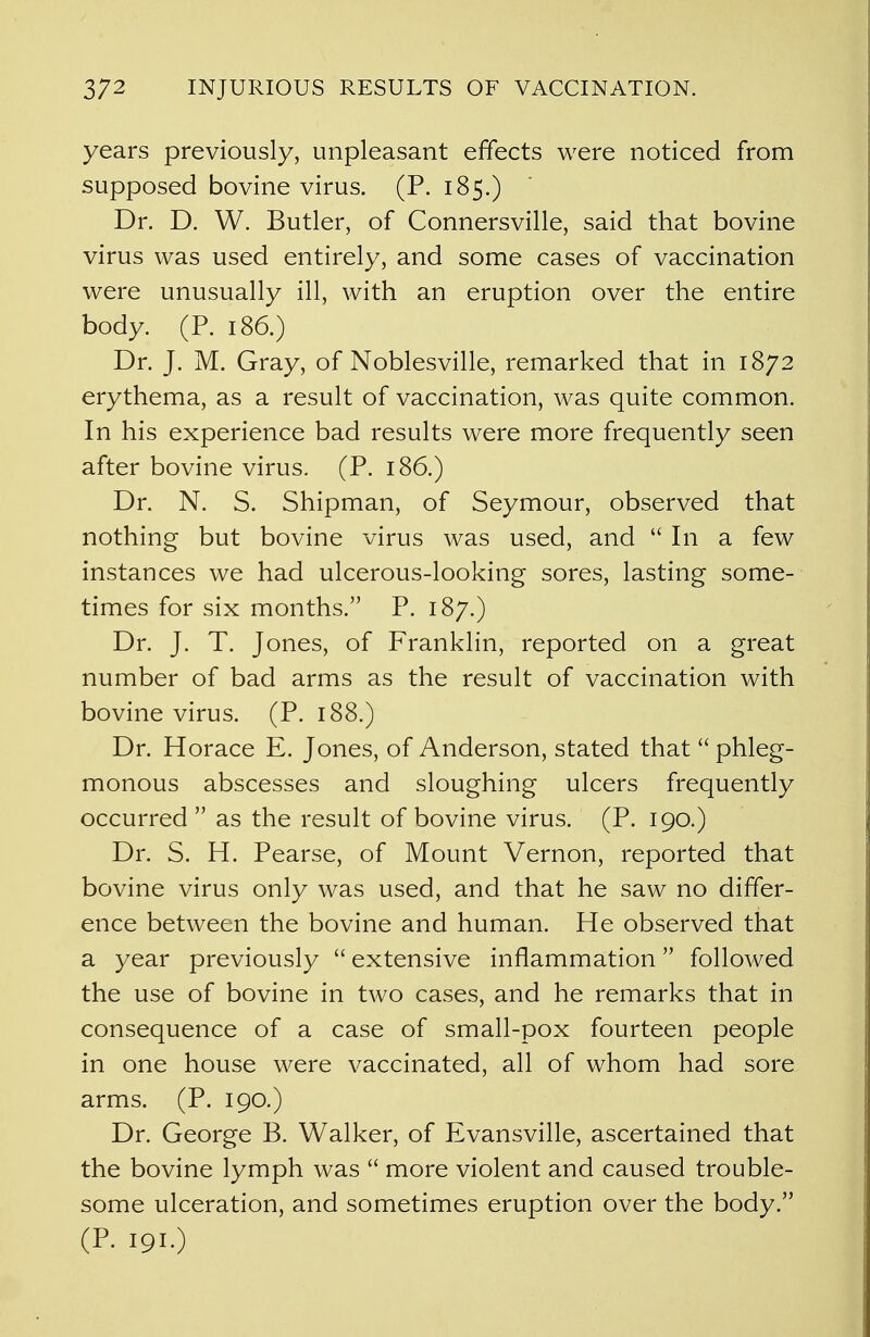 years previously, unpleasant effects were noticed from supposed bovine virus. (P. 185.) Dr. D. W. Butler, of Connersville, said that bovine virus was used entirely, and some cases of vaccination were unusually ill, with an eruption over the entire body. (P. 186.) Dr. J. M. Gray, of Noblesville, remarked that in 1872 erythema, as a result of vaccination, was quite common. In his experience bad results were more frequently seen after bovine virus. (P. 186.) Dr. N. S. Shipman, of Seymour, observed that nothing but bovine virus was used, and  In a few instances we had ulcerous-looking sores, lasting some- times for six months. P. 187.) Dr. J. T. Jones, of Franklin, reported on a great number of bad arms as the result of vaccination with bovine virus. (P. 188.) Dr. Horace E. Jones, of Anderson, stated that  phleg- monous abscesses and sloughing ulcers frequently occurred as the result of bovine virus. (P. 190.) Dr. S. H. Pearse, of Mount Vernon, reported that bovine virus only was used, and that he saw no differ- ence between the bovine and human. He observed that a year previously  extensive inflammation followed the use of bovine in two cases, and he remarks that in consequence of a case of small-pox fourteen people in one house were vaccinated, all of whom had sore arms. (P. 190.) Dr. George B. Walker, of Evansville, ascertained that the bovine lymph was  more violent and caused trouble- some ulceration, and sometimes eruption over the body. (p. i9i.)