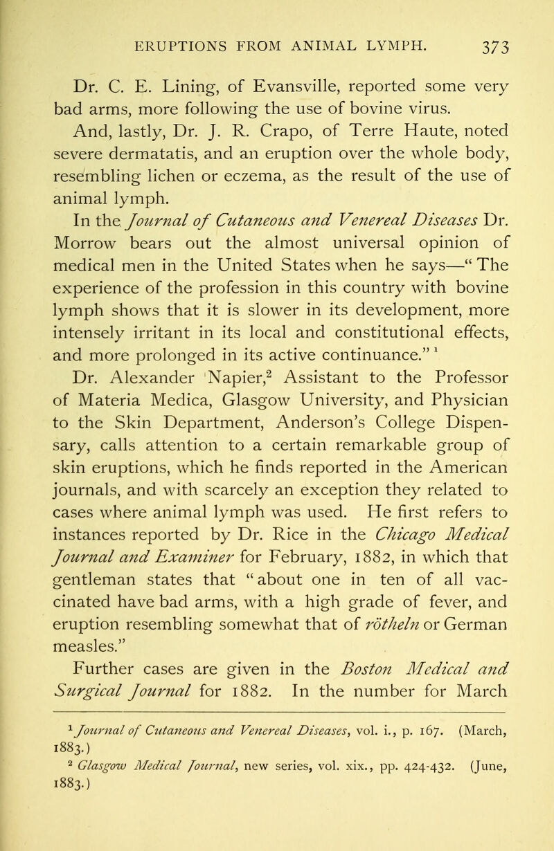 Dr. C. E. Lining, of Evansville, reported some very bad arms, more following the use of bovine virus. And, lastly, Dr. J. R. Crapo, of Terre Haute, noted severe dermatatis, and an eruption over the whole body, resembling lichen or eczema, as the result of the use of animal lymph. In the Journal of Cutaneous and Venereal Diseases Dr. Morrow bears out the almost universal opinion of medical men in the United States when he says— The experience of the profession in this country with bovine lymph shows that it is slower in its development, more intensely irritant in its local and constitutional effects, and more prolonged in its active continuance. 1 Dr. Alexander Napier,2 Assistant to the Professor of Materia Medica, Glasgow University, and Physician to the Skin Department, Anderson's College Dispen- sary, calls attention to a certain remarkable group of skin eruptions, which he finds reported in the American journals, and with scarcely an exception they related to cases where animal lymph was used. He first refers to instances reported by Dr. Rice in the Chicago Medical Journal and Examiner for February, 1882, in which that gentleman states that  about one in ten of all vac- cinated have bad arms, with a high grade of fever, and eruption resembling somewhat that of rotheln or German measles. Further cases are given in the Boston Medical and Surgical Journal for 1882. In the number for March 1 Journal of Cutaneous and Venereal Diseases, vol. i., p. 167. (March, 1883.) 2 Glasgow Medical Journal, new series, vol. xix., pp. 424-432. (June, 1883.)