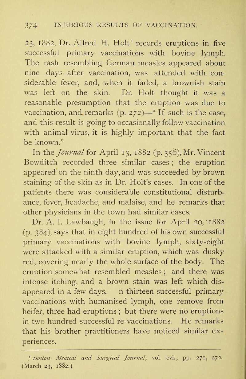 23, 1882, Dr. Alfred H. Holt1 records eruptions in five successful primary vaccinations with bovine lymph. The rash resembling German measles appeared about nine days after vaccination, was attended with con- siderable fever, and, when it faded, a brownish stain was left on the skin. Dr. Holt thought it was a reasonable presumption that the eruption was due to vaccination, and remarks (p. 272)— If such is the case, and this result is going to occasionally follow vaccination with animal virus, it is highly important that the fact be known. In the Journal for April 13, 1882 (p. 356), Mr. Vincent Bowditch recorded three similar cases ; the eruption appeared on the ninth day, and was succeeded by brown staining of the skin as in Dr. Holt's cases. In one of the patients there was considerable constitutional disturb- ance, fever, headache, and malaise, and he remarks that other physicians in the town had similar cases. Dr. A. I. Lawbaugh, in the issue for April 20, 1882 (p. 384), says that in eight hundred of his own successful primary vaccinations with bovine lymph, sixty-eight were attacked with a similar eruption, which was dusky red, covering nearly the whole surface of the body. The eruption somewhat resembled measles; and there was intense itching, and a brown stain was left which dis- appeared in a few days. n thirteen successful primary vaccinations with humanised lymph, one remove from heifer, three had eruptions ; but there were no eruptions in two hundred successful re-vaccinations. He remarks that his brother practitioners have noticed similar ex- periences. ^Boston Medical and Surgical Journal, vol. cvi., pp. 271, 272. {March 23, 1882.)