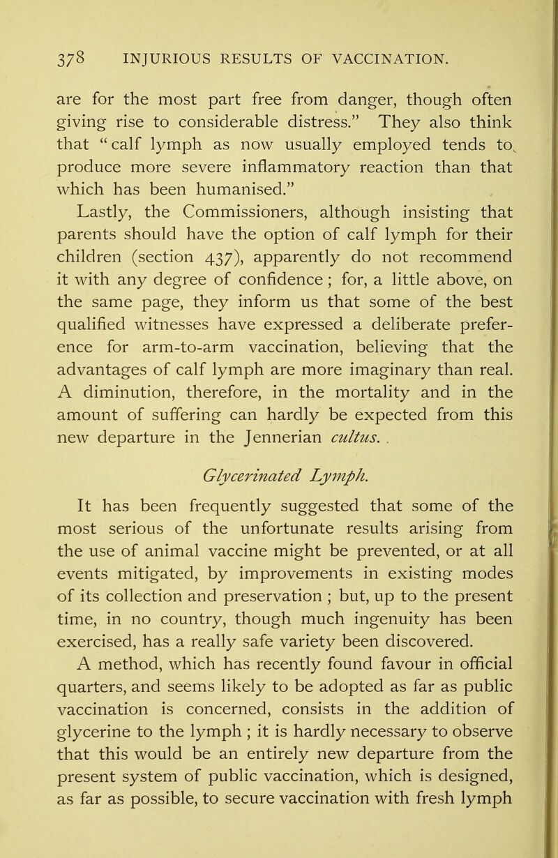 are for the most part free from danger, though often giving rise to considerable distress. They also think that calf lymph as now usually employed tends to^ produce more severe inflammatory reaction than that which has been humanised. Lastly, the Commissioners, although insisting that parents should have the option of calf lymph for their children (section 437), apparently do not recommend it with any degree of confidence; for, a little above, on the same page, they inform us that some of the best qualified witnesses have expressed a deliberate prefer- ence for arm-to-arm vaccination, believing that the advantages of calf lymph are more imaginary than real. A diminution, therefore, in the mortality and in the amount of suffering can hardly be expected from this new departure in the Jennerian cultus. . Glycerinated Lymph. It has been frequently suggested that some of the most serious of the unfortunate results arising from the use of animal vaccine might be prevented, or at all events mitigated, by improvements in existing modes of its collection and preservation ; but, up to the present time, in no country, though much ingenuity has been exercised, has a really safe variety been discovered. A method, which has recently found favour in official quarters, and seems likely to be adopted as far as public vaccination is concerned, consists in the addition of glycerine to the lymph ; it is hardly necessary to observe that this would be an entirely new departure from the present system of public vaccination, which is designed, as far as possible, to secure vaccination with fresh lymph