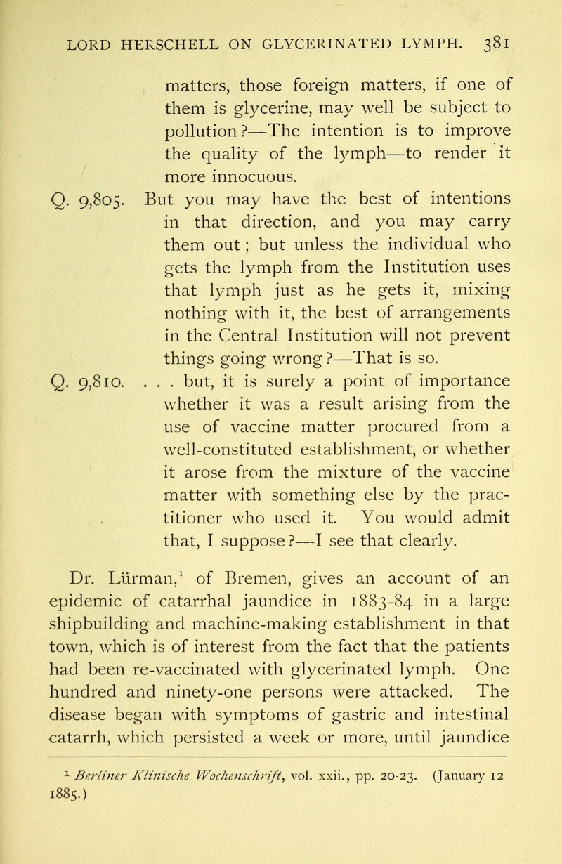 matters, those foreign matters, if one of them is glycerine, may well be subject to pollution?—The intention is to improve the quality of the lymph—to render it more innocuous. Q. 9,805. But you may have the best of intentions in that direction, and you may carry them out; but unless the individual who gets the lymph from the Institution uses that lymph just as he gets it, mixing nothing with it, the best of arrangements in the Central Institution will not prevent things going wrong ?—That is so. Q. 9,810. ... but, it is surely a point of importance whether it was a result arising from the use of vaccine matter procured from a well-constituted establishment, or whether it arose from the mixture of the vaccine matter with something else by the prac- titioner who used it. You would admit that, I suppose ?—I see that clearly. Dr. Lurman,1 of Bremen, gives an account of an epidemic of catarrhal jaundice in 1883-84 in a large shipbuilding and machine-making establishment in that town, which is of interest from the fact that the patients had been re-vaccinated with glycerinated lymph. One hundred and ninety-one persons were attacked. The disease began with symptoms of gastric and intestinal catarrh, which persisted a week or more, until jaundice 1 Berliner Klinische Wochenschrift, vol. xxii., pp. 20-23. (January 12 1885.)