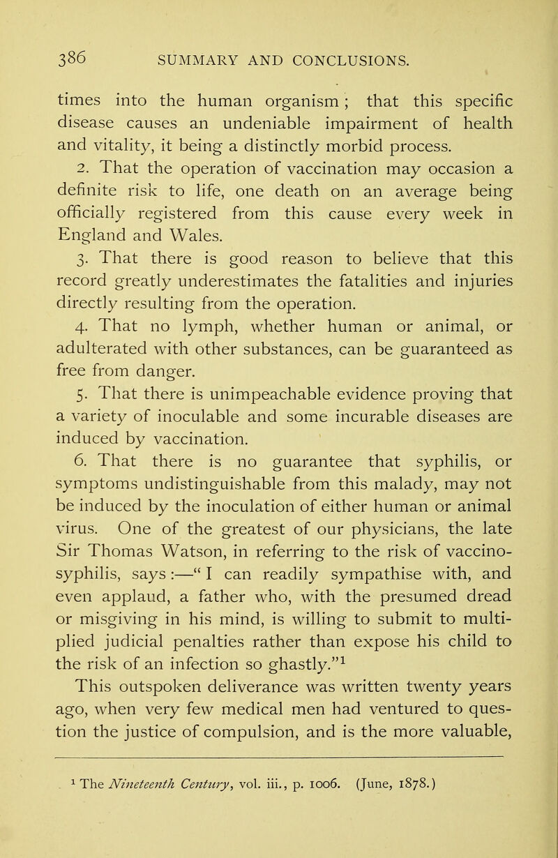 times into the human organism; that this specific disease causes an undeniable impairment of health and vitality, it being a distinctly morbid process. 2. That the operation of vaccination may occasion a definite risk to life, one death on an average being officially registered from this cause every week in England and Wales. 3. That there is good reason to believe that this record greatly underestimates the fatalities and injuries directly resulting from the operation. 4. That no lymph, whether human or animal, or adulterated with other substances, can be guaranteed as free from danger. 5. That there is unimpeachable evidence proving that a variety of inoculable and some incurable diseases are induced by vaccination. 6. That there is no guarantee that syphilis, or symptoms undistinguishable from this malady, may not be induced by the inoculation of either human or animal virus. One of the greatest of our physicians, the late Sir Thomas Watson, in referring to the risk of vaccino- syphilis, says :— I can readily sympathise with, and even applaud, a father who, with the presumed dread or misgiving in his mind, is willing to submit to multi- plied judicial penalties rather than expose his child to the risk of an infection so ghastly.1 This outspoken deliverance was written twenty years ago, when very few medical men had ventured to ques- tion the justice of compulsion, and is the more valuable, 1 The Nineteenth Century', vol. iii., p. 1006. (June, 1878.)