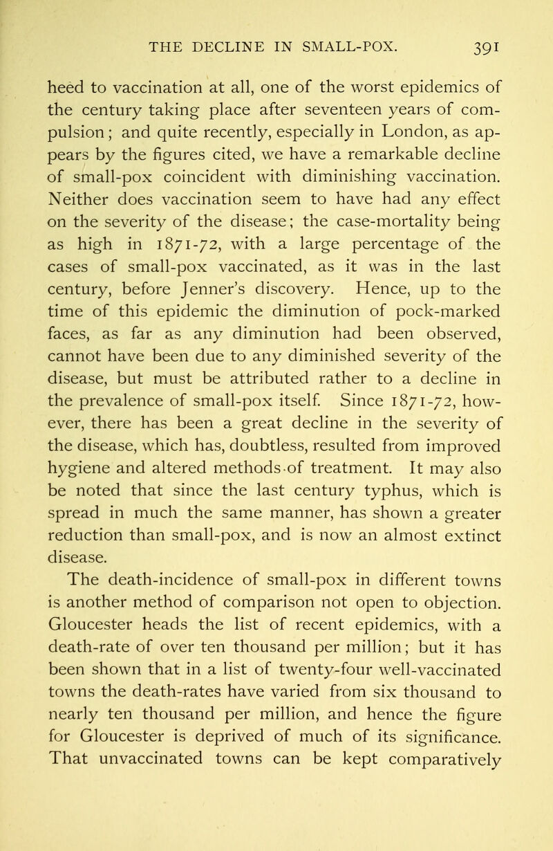 heed to vaccination at all, one of the worst epidemics of the century taking place after seventeen years of com- pulsion ; and quite recently, especially in London, as ap- pears by the figures cited, we have a remarkable decline of small-pox coincident with diminishing vaccination. Neither does vaccination seem to have had any effect on the severity of the disease; the case-mortality being as high in 1871-72, with a large percentage of the cases of small-pox vaccinated, as it was in the last century, before Jenner's discovery. Hence, up to the time of this epidemic the diminution of pock-marked faces, as far as any diminution had been observed, cannot have been due to any diminished severity of the disease, but must be attributed rather to a decline in the prevalence of small-pox itself. Since 1871-72, how- ever, there has been a great decline in the severity of the disease, which has, doubtless, resulted from improved hygiene and altered methods of treatment. It may also be noted that since the last century typhus, which is spread in much the same manner, has shown a greater reduction than small-pox, and is now an almost extinct disease. The death-incidence of small-pox in different towns is another method of comparison not open to objection. Gloucester heads the list of recent epidemics, with a death-rate of over ten thousand per million; but it has been shown that in a list of twenty-four well-vaccinated towns the death-rates have varied from six thousand to nearly ten thousand per million, and hence the figure for Gloucester is deprived of much of its significance. That unvaccinated towns can be kept comparatively