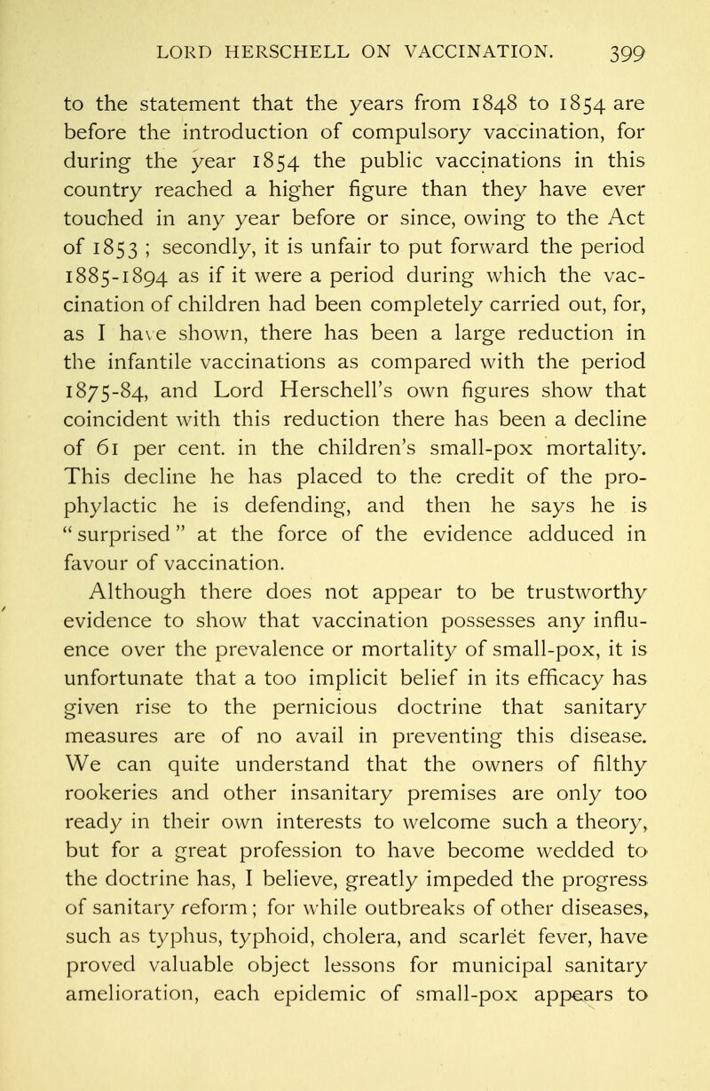 to the statement that the years from 1848 to 1854 are before the introduction of compulsory vaccination, for during the year 1854 the public vaccinations in this country reached a higher figure than they have ever touched in any year before or since, owing to the Act of 1853 ; secondly, it is unfair to put forward the period 1885-1894 as if it were a period during which the vac- cination of children had been completely carried out, for, as I have shown, there has been a large reduction in the infantile vaccinations as compared with the period 1875-84, and Lord Herschell's own figures show that coincident with this reduction there has been a decline of 61 per cent, in the children's small-pox mortality. This decline he has placed to the credit of the pro- phylactic he is defending, and then he says he is  surprised at the force of the evidence adduced in favour of vaccination. Although there does not appear to be trustworthy evidence to show that vaccination possesses any influ- ence over the prevalence or mortality of small-pox, it is unfortunate that a too implicit belief in its efficacy has given rise to the pernicious doctrine that sanitary measures are of no avail in preventing this disease. We can quite understand that the owners of filthy rookeries and other insanitary premises are only too ready in their own interests to welcome such a theory, but for a great profession to have become wedded to the doctrine has, I believe, greatly impeded the progress of sanitary reform ; for while outbreaks of other diseases, such as typhus, typhoid, cholera, and scarlet fever, have proved valuable object lessons for municipal sanitary amelioration, each epidemic of small-pox appears to