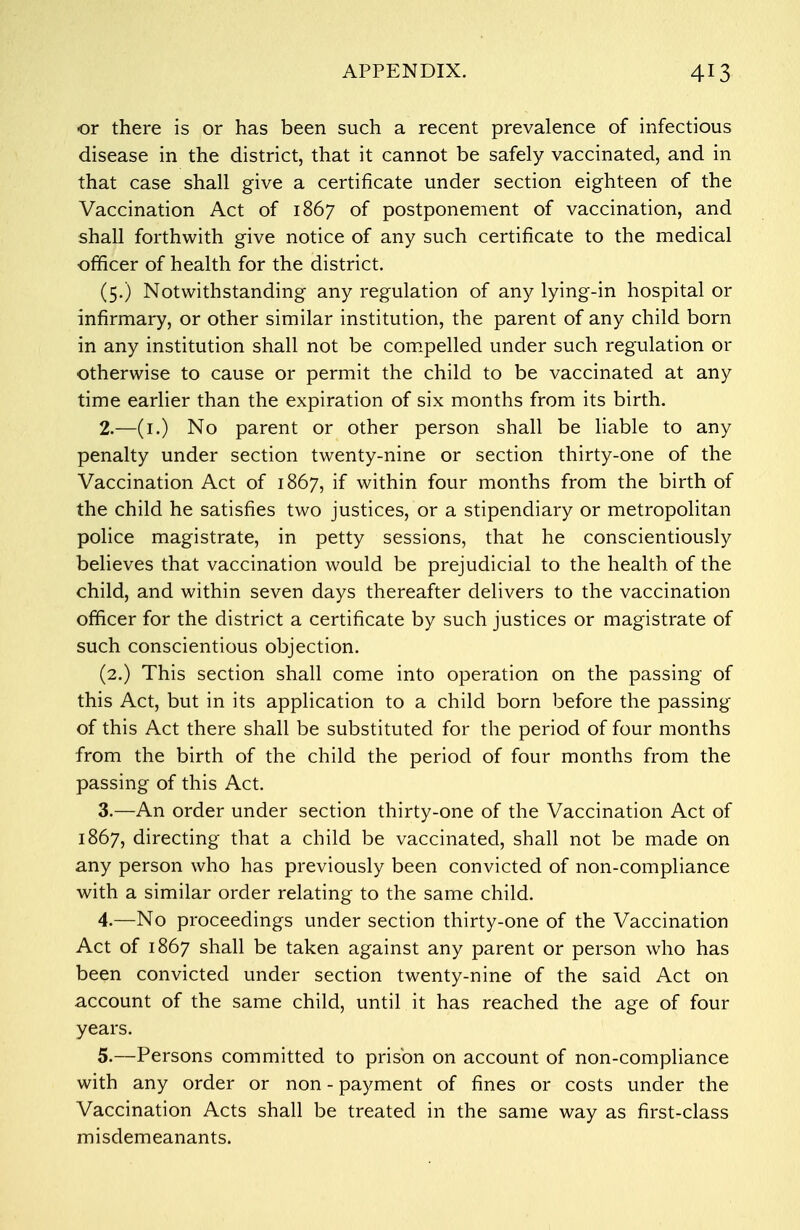 or there is or has been such a recent prevalence of infectious disease in the district, that it cannot be safely vaccinated, and in that case shall give a certificate under section eighteen of the Vaccination Act of 1867 of postponement of vaccination, and shall forthwith give notice of any such certificate to the medical officer of health for the district. (5.) Notwithstanding any regulation of any lying-in hospital or infirmary, or other similar institution, the parent of any child born in any institution shall not be compelled under such regulation or otherwise to cause or permit the child to be vaccinated at any time earlier than the expiration of six months from its birth. 2. —(1.) No parent or other person shall be liable to any penalty under section twenty-nine or section thirty-one of the Vaccination Act of 1867, if within four months from the birth of the child he satisfies two justices, or a stipendiary or metropolitan police magistrate, in petty sessions, that he conscientiously believes that vaccination would be prejudicial to the health of the child, and within seven days thereafter delivers to the vaccination officer for the district a certificate by such justices or magistrate of such conscientious objection. (2.) This section shall come into operation on the passing of this Act, but in its application to a child born before the passing of this Act there shall be substituted for the period of four months from the birth of the child the period of four months from the passing of this Act. 3. —An order under section thirty-one of the Vaccination Act of 1867, directing that a child be vaccinated, shall not be made on any person who has previously been convicted of non-compliance with a similar order relating to the same child. 4. —No proceedings under section thirty-one of the Vaccination Act of 1867 shall be taken against any parent or person who has been convicted under section twenty-nine of the said Act on account of the same child, until it has reached the age of four years. 5. —Persons committed to prison on account of non-compliance with any order or non - payment of fines or costs under the Vaccination Acts shall be treated in the same way as first-class misdemeanants.