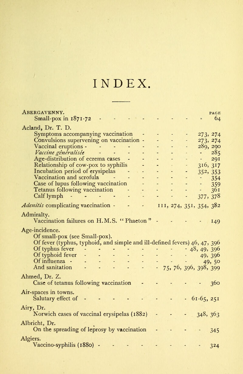 INDEX. Abergavenny. page Small-pox in 1871-72 64 Acland, Dr. T. D. Symptoms accompanying vaccination ... - 273, 274 Convulsions supervening on vaccination - - - - 273, 274 Vaccinal eruptions -------- 289, 290 Vaccine generalises ........ 285 Age-distribution of eczema cases - - - - - - 291 Relationship of cow-pox to syphilis - - - - 316, 317 Incubation period of erysipelas 352, 353 Vaccination and scrofula - - - - - - - 354 Case of lupus following vaccination - - 359 Tetanus following vaccination - - - - - - 361 Calf lymph 377, 37$ Adenitis complicating vaccination - - - in, 274, 351, 354, 382 Admiralty. Vaccination failures on H.M.S. Phaeton - - - - 149 Age-incidence. Of small-pox (see Small-pox). Of fever (typhus, typhoid, and simple and ill-defined fevers) 46, 47, 396 Of typhus fever 48, 49, 396 Of typhoid fever -------- 49, 396 Of influenza --------- 49, 50 And sanitation - - - - - - 75, 76, 396, 398, 399 Ahmed, Dr. Z. Case of tetanus following vaccination - - - - 360 Air-spaces in towns. Salutary effect of 61-65,251 Airy, Dr. Norwich cases of vaccinal erysipelas (1882) - - - 348,363 Albricht, Dr. On the spreading of leprosy by vaccination - 345 Algiers. Vaccino-syphilis (1880) 324