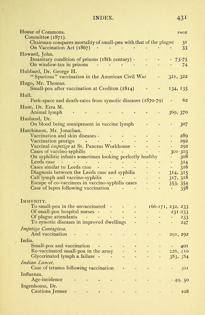 House of Commons. page Committee (1871). Chairman compares mortality of small-pox with that of the plague 31 On Vaccination Act (1867) ------- 33 Howard, John. Insanitary condition of prisons (18th century) - - - - 73-75 On window-tax in prisons ------- 74 Hubbard, Dr. George H.  Spurious vaccination in the American Civil War - 321, 322 Hugo, Mr. Thomas. Small-pox after vaccination at Crediton (1814) - - 134,135 Hull. Park-space and death-rates from zymotic diseases (1870-79) - 62 Hunt, Dr. Ezra M. Animal lymph 369, 370 Husband, Dr. On blood being omnipresent in vaccine lymph - - - 307 Hutchinson, Mr. Jonathan. Vaccination and skin diseases ------- 289 Vaccination prurigo -------- 292 Vaccinal impetigo at St. Pancras Workhouse - 292 Cases of vaccino-syphilis - ' - - - 301-303 On syphilitic infants sometimes looking perfectly healthy - 308 Leeds case - - - - - - - - - - 314 Cases similar to Leeds case - - - - - - - 316 Diagnosis between the Leeds case and syphilis - - 314, 315 Calf lymph and vaccino-syphilis - - - - - 317,318 Escape of co-vaccinees in vaccino-syphilis cases - - 353, 354 Case of lupus following vaccination ----- 358 Immunity. To small-pox in the unvaccinated - - - 166-171,232,233 Of small-pox hospital nurses ------ 231-233 Of plague attendants -------- 233 To zymotic diseases in improved dwellings - 247 Impetigo Contagiosa. And vaccination - - - - - - - - 291, 292 India. Small-pox and vaccination - - - - - - - 401 Re-vaccinated small-pox in the army - - - - 226, 410 Glycerinated lymph a failure ------ 383, 3S4 Indian lancet. Case of tetanus following vaccination - ... - - 361 Influenza. Age-incidence - 49, 50 Ingenhousz, Dr. Cautions Jenner --------- 108