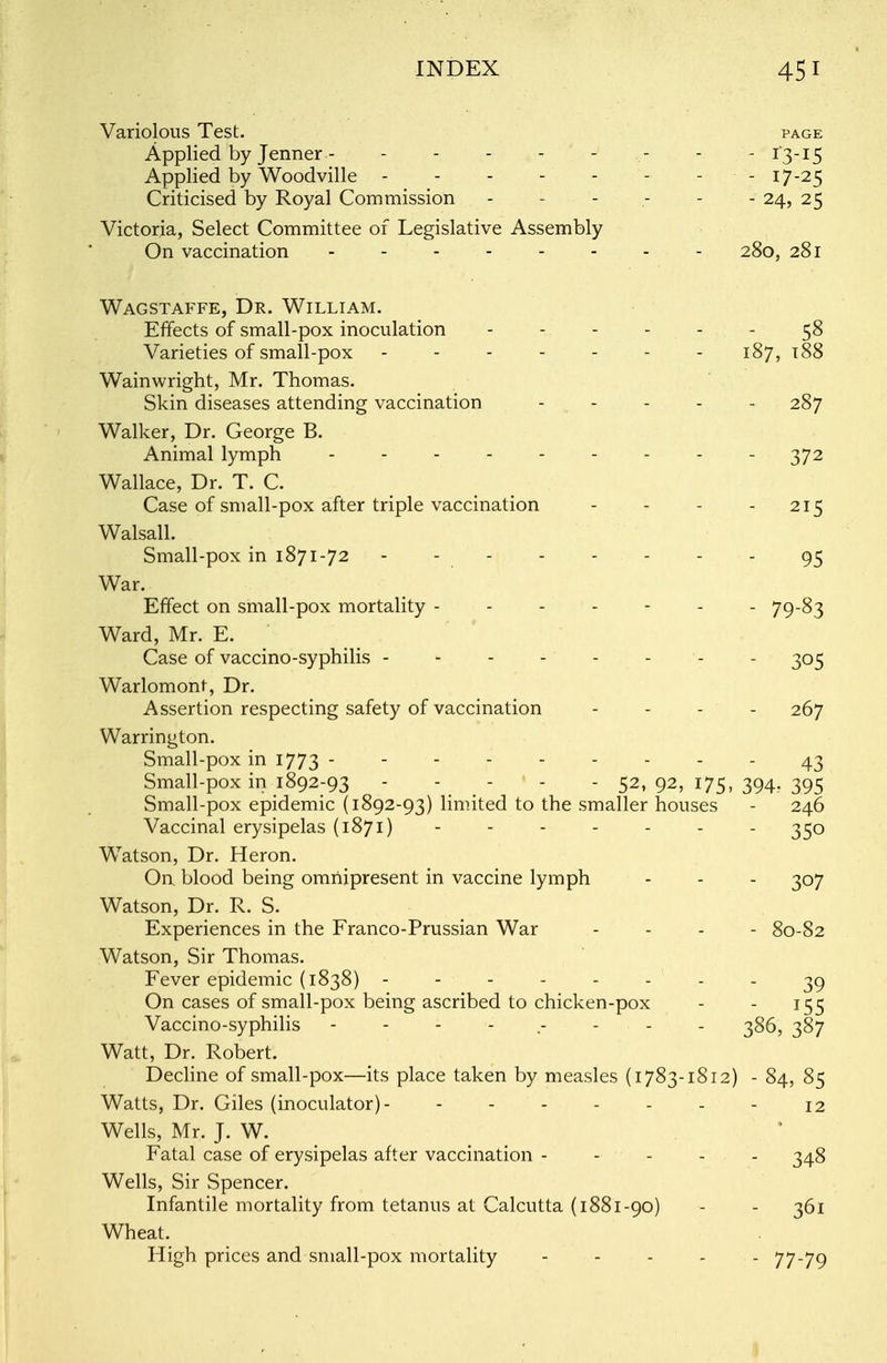 Variolous Test. page Applied by Jenner - -------- 13-15 Applied by Woodville - - - - - - - - 17-25 Criticised by Royal Commission ------ 24, 25 Victoria, Select Committee of Legislative Assembly On vaccination -------- 280, 281 Wagstaffe, Dr. William. Effects of small-pox inoculation ------ 58 Varieties of small-pox 187, t88 Wainwright, Mr. Thomas. Skin diseases attending vaccination - - - - - 287 Walker, Dr. George B. Animal lymph -372 Wallace, Dr. T. C. Case of small-pox after triple vaccination - - - - 215 Walsall. Small-pox in 1871-72 - - - - - - - - 95 War. Effect on small-pox mortality ------- 79-83 Ward, Mr. E. Case of vaccino-syphilis - - - - - - - - 305 Warlomont, Dr. Assertion respecting safety of vaccination - 267 Warrington. Small-pox in 1773 --------- 43 Small-pox in 1892-93 ----- 52, 92, 175, 394. 395 Small-pox epidemic (1892-93) limited to the smaller houses - 246 Vaccinal erysipelas (1871) - - - - - - - 350 Watson, Dr. Heron. On blood being omnipresent in vaccine lymph - - - 307 Watson, Dr. R. S. Experiences in the Franco-Prussian War - 80-82 Watson, Sir Thomas. Fever epidemic (1838) -------- 39 On cases of small-pox being ascribed to chicken-pox - - 155 Vaccino-syphilis -------- 386, 387 Watt, Dr. Robert. Decline of small-pox—its place taken by measles (1783-1812) - 84, 85 Watts, Dr. Giles (inoculator)- ------- 12 Wells, Mr. J. W. Fatal case of erysipelas after vaccination - - - - 348 Wells, Sir Spencer. Infantile mortality from tetanus at Calcutta (1881-90) - - 361 Wheat. High prices and small-pox mortality - - - - - 77-79