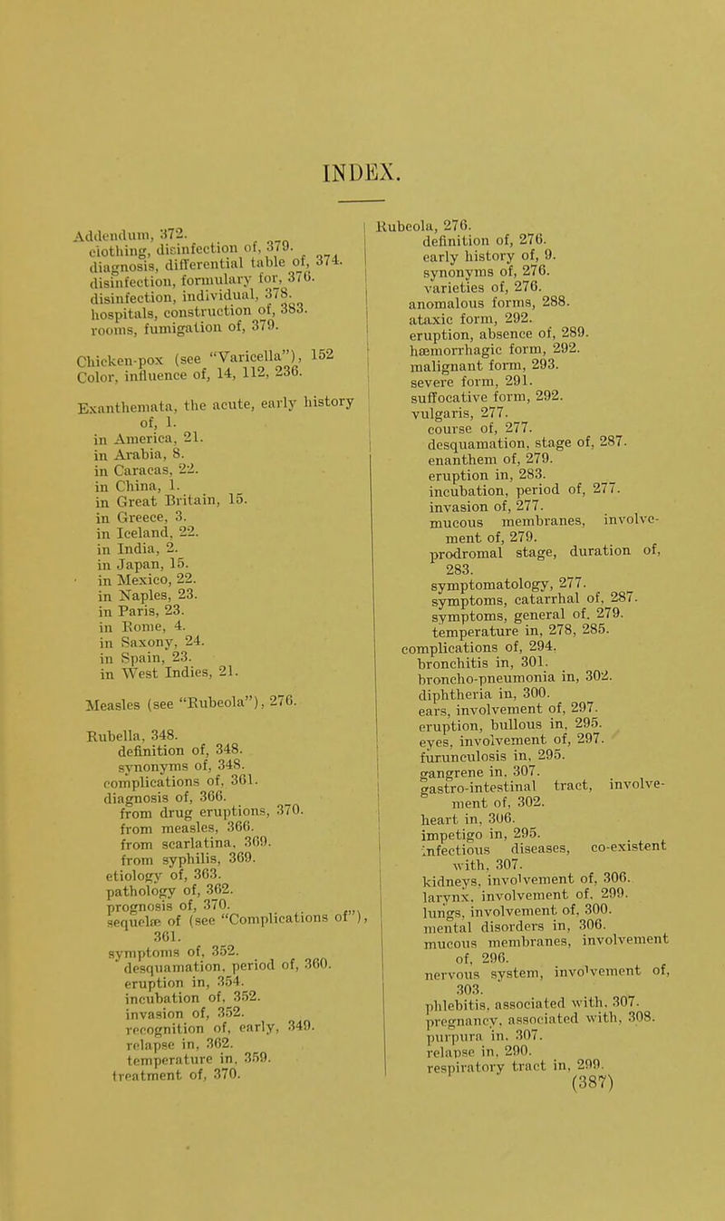 INDEX. Addendum, ^72 clothing, dicinfection of, 379. diagnosis, diflerential table of, 374. disinfection, formulary lor, 370. disinfection, individual, 378. hospitals, construction of, 383. rooms, fumigation of, 379. Chicken-pox (see Varicella), 152 Color, influence of, 14, 112, 236. Exanthemata, the acute, early history of, 1. in America, 21. in Arabia, 8. in Caracas, 22. in China, 1. in Great Britain, 15. in Greece, 3. in Iceland, 22. in India, 2. in Japan, 15. ■ in Mexico, 22. in Naples, 23. in Paris, 23. in Eonie, 4. in Saxony, 24. in Spain, 23. in West Indies, 21. Measles (see Eubeola), 276. Rubella. 348. definition of, 348. synonyms of, 348. complications of, 361. diagnosis of, 366. from drug eruptions, 370. from measles, 366. from scarlatina, 300. from syphilis, 309. etiology of, 303. pathology of, 362. prognosis of, 370. sequela; of (see Complications of ), 301. symptoms of, 352.  desquamation, period of, 360. eruption in, 354. incubation of, 3.52. invasion of, 352. recognition of, early, 349. relapse in, 362. temperature in. S.'jO. treatment of, 370. Rubeola, 276. definition of, 276. early history of, 9. synonyms of, 276. varieties of, 276. anomalous forms, 288. ataxic form, 292. eruption, absence of, 289. hsemorrhagic form, 292. malignant forai, 293. severe form, 291. suffocative form, 292. vulgaris, 277. course of, 277. desquamation, stage of, 287. enanthem of, 279. eruption in, 283. incubation, period of, 277. invasion of, 277. mucous membranes, involve- ment of, 279. prodromal stage, duration of, 283. symptomatology, 277. symptoms, catarrhal of, 287. symptoms, general of. 279. temperature in, 278, 285. complications of, 294. bronchitis in, 301. broncho-pneumonia in, 302. diphtheria in, 300. ears, involvement of, 297. eruption, bullous in, 295. eyes, involvement of, 297. fiirunculosis in, 295. gangrene in. 307. gastro-intestinal tract, involve- ment of, 302. heart in, 300. impetigo in, 295. _ Infections diseases, co-exist€nt with. 307. kidneys, involvement of, 306. larynx, involvement of. 299. luiigs, involvement of, 300. mental disorders in, 306. mucous membranes, involvement of, 296. nervous system, involvement of, 303. phlebitis, associated with. 307. pregnancy, associated with, 308. purjjura in. 307. relapse in. 290. respiratory tract in, 299.