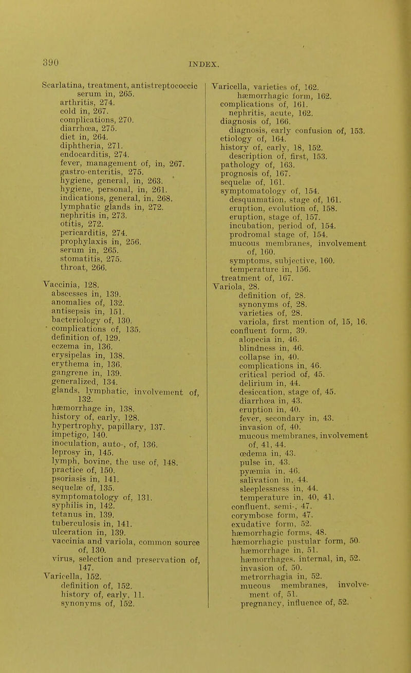 Scarlatina, treatment, antistreptococcic serum in, 265. artliritis, 274. cold in, 267. complications, 270. diarrhoea, 275. diet in, 264. diphtheria, 271. endocarditis, 274. fever, management of, in, 267. gastro-enteritis, 275. hygiene, general, in, 263. hygiene, personal, in, 261. indications, general, in, 268. lymphatic glands in, 272. nephritis in, 273. otitis, 272. pericarditis, 274. prophylaxis in, 256. serum in, 265. stomatitis, 275. throat, 266. Vaccinia, 128. abscesses in, 139. anomalies of, 132. antisepsis in, 151. bacteriology of, 130. • complications of, 135. definition of, 129. eczema in, 136. erysipelas in, 138. erythema in, 136. gangrene in, 139. generalized, 134. glands, lymphatic, involvement of, 132. haemorrhage in, 138. history of, early, 128. hypertrophy, papillary, 137. impetigo, 140. inoculation, auto-, of. 136. leprosy in, 145. lymph, bovine, the use of, 148. practice of, 150. psoriasis in, 141. sequelae of, 135. symptomatology of, 131. syphilis in, 142.' tetanus in, 139. tuberculosis in, 141. ulceration in, 139. vaccinia and variola, common source of, 130. virus, selection and preservation of, 147. Varicella, 152. definition of, 152. history of, early. 11. synonyms of, 152. Varicella, varieties of, 162. hasniorrhagic form, 162. complications of, 161. nephritis, acute, 162. diagnosis of, 166. diagnosis, early confusion of, 153. etiology of, 164.' history of, early, 18, 152. description of, first, 153. pathology of, 163. prognosis of, 167. sequelffi of, 161. symptomatology of, 154. desquamation, stage of, 161. eruption, evolution of, 158. eruption, stage of. 157. incubation, period of, 154. prodromal stage of, 154. mucous membranes, involvement of, 160. symptoms, subjective, 160. temperature in, 156. treatment of, 167. Variola, 28. definition of, 28. synonyms of, 28. varieties of, 28. variola, first mention of, 15, 16. confluent form, 39. alopecia in, 46. blindness in, 46. collapse in, 40. complications in, 46. critical period of, 45. delirium in, 44. desiccation, stage of, 45. diarrhoea in, 43. eruption in, 40. fever, secondaiy in, 43. invasion of, 40. mucous membranes, involvement of, 41, 44. oedema in, 43. pulse in. 43. pyaemia in. 4(). salivation in, 44. sleeplessness in, 44. temperature in, 40, 41. confluent, semi-, 47. corymbose form, 47. exudative form, 52. lisemorrhagic forms, 48. ha;morrhagio pustular form, 50. hremorrliage in, 51. hremorrhages, internal, in, 52. invasion of. 50. metrorrhagia in, 52. mucous membranes, involve- ment of. 51. pregnancy, influence of, 52.