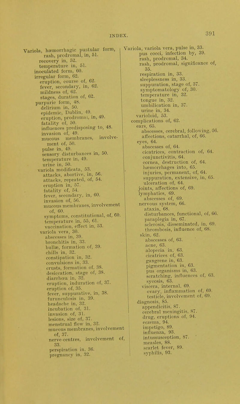 Variola, hfEnionhagic puatular form, rash, prodromal, in, 51. recovery in, 52. temperat\ne in, 51. inoculated form, GO. irregular form, C2. eruption, course of, 62. fever, secondary, in, 62. mildness of, 62. stages, duration of, 62. purpuric form, 48. delirium in, 50. epidemic, Dublin, 49. eruption, prodromal, in, 49. fatality of, 50. influences predisposing to, 48. invasion of, 49. mucous membranes, involve- ment of. 50. pulse in, 49. sensory disturbances in, 50. temperature in, 49. urine in. 50. variola modificata, 53. attacks, abortive, in, 56. attacks, repeated, of, 54. eruption in, 57. fatality of, 54. fever, secondary, in, 60. invasion of, 56. mucous membranes, involvement of, 60. symptoms, constitutional, of, 60. temperature in, 55, 61. vaccination, effect in, 53. variola vera, 30. abscesses in, 30. bronchitis in, 33. bullffi, formation of. 39. chills in. .32. constipation in, 32. convulsions in. 33. crusts, foi-mation of. 38. desiccation, stage of, 38. diarrhcea in. 32. eruption, induration of, 37. eruption of. 35. fever, suppurative, in, 38. funnifulosis in, 39. headache in, 32. incubation of. 31. invasion of, 31. lesions, size of, 37. menstrual flow in, 32. mucous membranes, involvement of, 37. nerve-centres, involvement of, 33. perspiration in. 36. pregnancy in. 32. Variola, variola vera, pulse in, 33. pus cocci, infection by, 39. rash, prodromal, 34. rash, prodromal, significance of, 35. respiration in, 33. sleeplessness in, 33. suppuration, stage of, 37. symptomatology of, 30. temperature in, 32. tongue in, 32. und)ilication in, 37. urine in, 34. varioloid, 53. complications of, 62. ears, 65. abscesses, cerebral, following, 66. affections, catarrhal, of, 66. eyes, 64. abscesses of, 64. cicatrices, contraction of, 64. conjunctivitis, 64. cornea, destruction of, 64. hffimorrliages into, 65. injuries, peraianent, of, 64. suppuration, extensive, in, 65. ulceration of, 64. joints, affections of, 69. lymphatics, 69. abscesses of, 69. nervous system, 66. ataxia, 68. disturbances, functional, of, 66. paraplegia in, 67. sclerosis, disseminated, in, 69. thi-ombosis, influence of, 68. skin, 62. abscesses of, 63. acne, 63. alopecia in. 63. cicatrices of, 63. gangrene in, 63. pigmentation in, 63. pus organisms in, 63. scratching, influences of, 63. sycosis, 63. viscera, internal, 69. ovary, inflammation of, ,69. testicle, involvement of, 69. diagnosis. 85. appendicitis. 87. cerebral meningitis. 87. drug, eruptions of, 94. eczema, 94. impetigo, 89. influenza, 93. intussusception, 87. measles, 88. scarlet fever, 89. syphilis, 93.