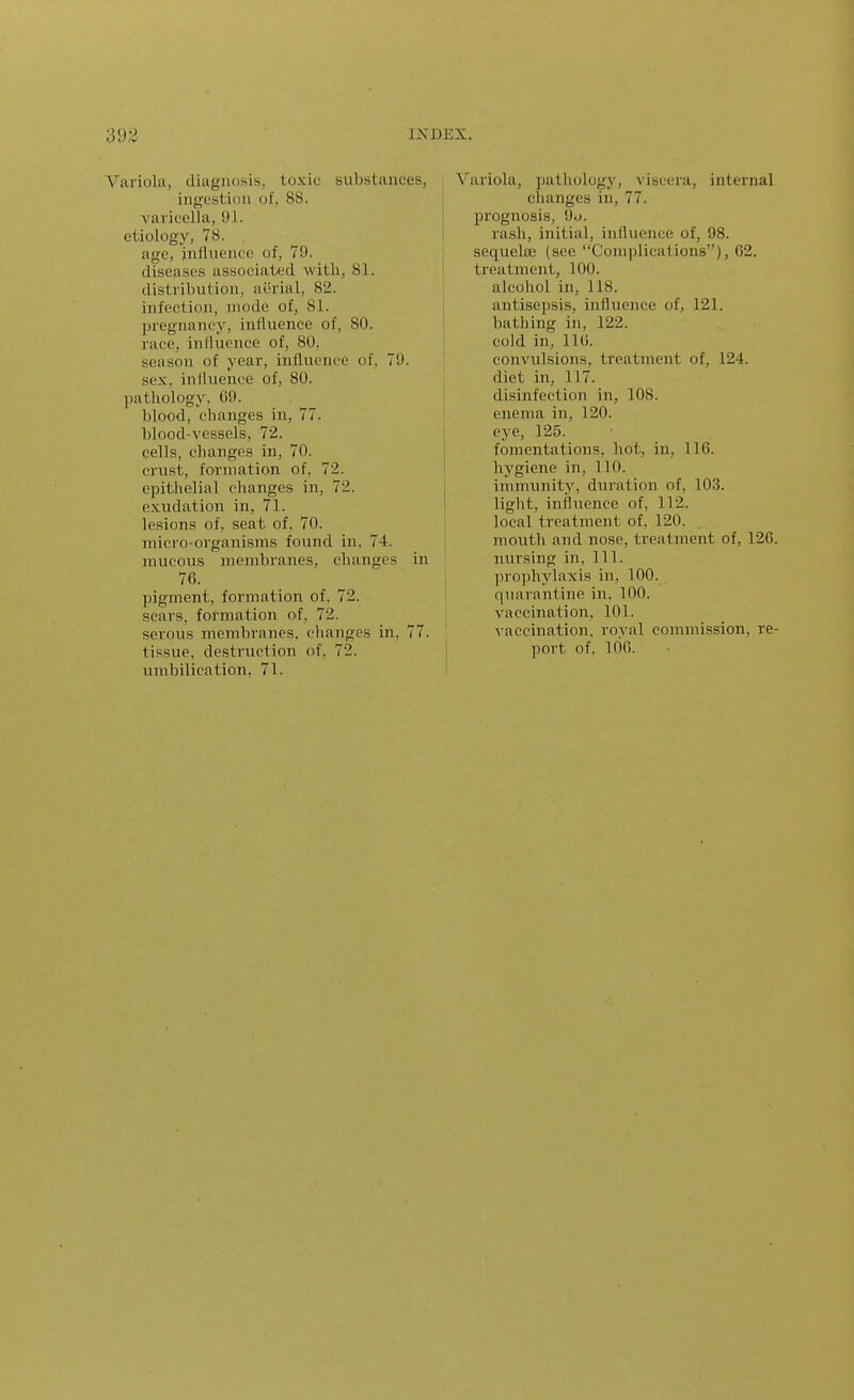 Variola, diagnosis, toxic substances ingestion of, 88. varicella, 91. etiology, 78. , age, influence of, 79. diseases associated with, 81. distribution, aerial, 82. infection, mode of, 81. pregnancy, intluence of, 80. race, influence of, 80. season of year, influence of. 79. sex, inlluence of, 80. pathology, 69. blood, changes in, 77. blood-vessels, 72. cells, changes in, 70. crust, formation of, 72. epithelial changes in, 72. exudation in, 71. lesions of, seat of, 70. micro-organisms found in, 74. mucous membranes, changes in 76. pigment, formation of. 72. scars, formation of, 72. serous membranes, changes in, 77. tissue, destruction of, 72. umbilication, 71. Variola, pathology, viscera, internal changes in, 77. prognosis, 9j. rash, initial, influence of, 98. sequelffi (see Complications), 62. treatment, 100. alcohol in, 118. antisepsis, influence of, 121. bathing in, 122. cold in, 116. convulsions, treatment of, 124. diet in, 117. disinfection in, 108. enema in, 120. eye, 125. fomentations, hot, in, 116. hygiene in, 110. immunity, duration of. 103. light, influence of, 112. local treatment of. 120. mouth and nose, treatment of, 126. nursing in. 111. prophylaxis in, 100. quarantine in, 100. vaccination, 101. vaccination, roval commission, re- port of, 100.