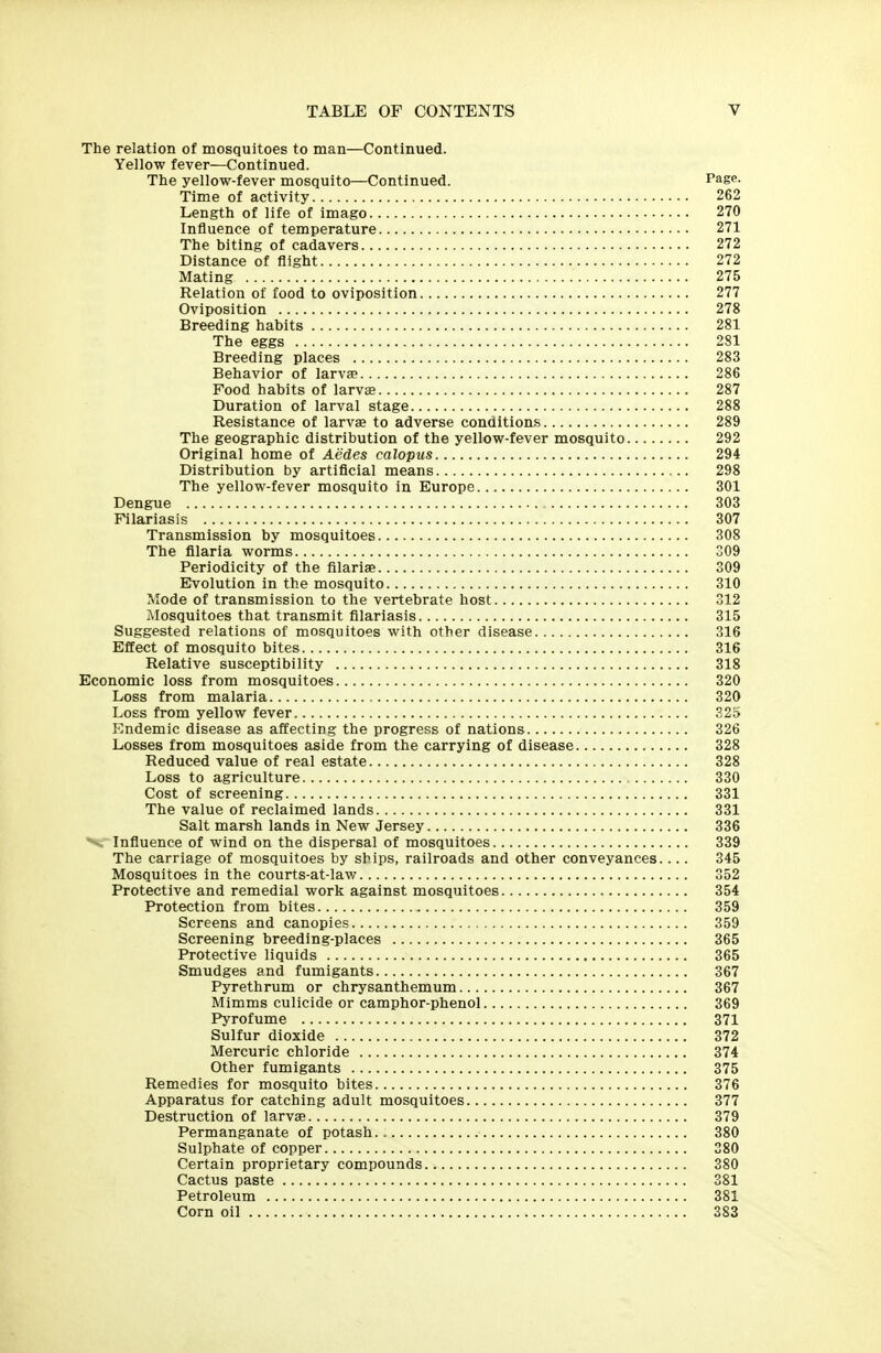 The relation of mosquitoes to man—Continued. Yellow fever—Continued. The yellow-fever mosquito—Continued. Page. Time of activity 262 Length of life of imago 270 Influence of temperature 271 The biting of cadavers 272 Distance of flight 272 Mating 275 Relation of food to oviposltion 277 Oviposition 278 Breeding habits 281 The eggs 281 Breeding places 283 Behavior of larvae 286 Food habits of larva 287 Duration of larval stage 288 Resistance of larvse to adverse conditions 289 The geographic distribution of the yellow-fever mosquito 292 Original home of Aedes calopus 294 Distribution by artificial means 298 The yellow-fever mosquito in Europe 301 Dengue 303 Filariasis 307 Transmission by mosquitoes 308 The filaria worms 309 Periodicity of the filariae 309 Evolution in the mosquito 310 Mode of transmission to the vertebrate host 312 Mosquitoes that transmit filariasis 315 Suggested relations of mosquitoes with other disease 316 Effect of mosquito bites 316 Relative susceptibility 318 Economic loss from mosquitoes 320 Loss from malaria 320 Loss from yellow fever 32d Endemic disease as affecting the progress of nations 326 Losses from mosquitoes aside from the carrying of disease 328 Reduced value of real estate 328 Loss to agriculture 330 Cost of screening 331 The value of reclaimed lands 331 Salt marsh lands in New Jersey 336 Influence of wind on the dispersal of mosquitoes 339 The carriage of mosquitoes by ships, railroads and other conveyances.... 345 Mosquitoes in the courts-at-law 352 Protective and remedial work against mosquitoes 354 Protection from bites 359 Screens and canopies 359 Screening breeding-places 365 Protective liquids , 365 Smudges and fumigants 367 Pyrethrum or chrysanthemum 367 Mimms culicide or camphor-phenol 369 Pyrofume 371 Sulfur dioxide 372 Mercuric chloride 374 Other fumigants 375 Remedies for mosquito bites 376 Apparatus for catching adult mosquitoes 377 Destruction of larvse 379 Permanganate of potash 380 Sulphate of copper 380 Certain proprietary compounds 380 Cactus paste 381 Petroleum 381 Corn oil 383