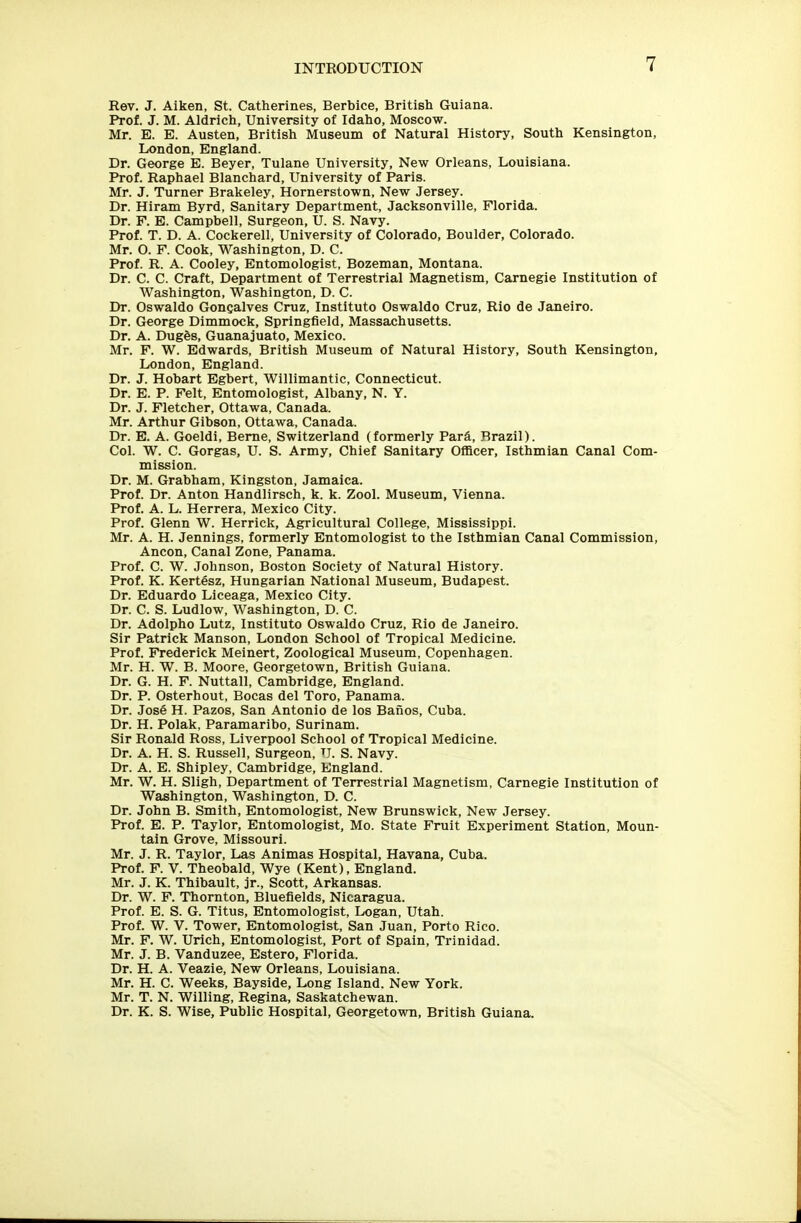 Rev. J. Aiken, St. Catherines, Berbice, British Guiana. Prof. J. M. Aldrich, University of Idaho, Moscow. Mr. E. E. Austen, British Museum of Natural History, South Kensington, London, England. Dr. George E. Beyer, Tulane University, New Orleans, Louisiana. Prof. Raphael Blanchard, University of Paris. Mr. J. Turner Brakeley, Hornerstown, New Jersey. Dr. Hiram Byrd, Sanitary Department, Jacksonville, Florida. Dr. F. E. Campbell, Surgeon, U. S. Navy. Prof. T. D. A. Cockerell, University of Colorado, Boulder, Colorado. Mr. O. F. Cook, Washington, D. C. Prof. R. A. Cooley, Entomologist, Bozeman, Montana. Dr. C. C. Craft, Department of Terrestrial Magnetism, Carnegie Institution of Washington, Washington, D. C. Dr. Oswaldo Goncalves Cruz, Instituto Oswaldo Cruz, Rio de Janeiro. Dr. George Dimmock, Springfield, Massachusetts. Dr. A. DugSs, Guanajuato, Mexico. Mr. F. W. Edwards, British Museum of Natural History, South Kensington, London, England. Dr. J. Hobart Egbert, Willimantic, Connecticut. Dr. E. P. Felt, Entomologist, Albany, N. Y. Dr. J. Fletcher, Ottawa, Canada. Mr. Arthur Gibson, Ottawa, Canada. Dr. E. A. Goeldi, Berne, Switzerland (formerly Pard, Brazil). Col. W. C. Gorgas, U. S. Army, Chief Sanitary Officer, Isthmian Canal Com- mission. Dr. M. Grabham, Kingston, Jamaica. Prof. Dr. Anton Handlirsch, k. k. Zool. Museum, Vienna. Prof. A. L. Herrera, Mexico City. Prof. Glenn W. Herrick, Agricultural College, Mississippi. Mr. A. H. Jennings, formerly Entomologist to the Isthmian Canal Commission, Ancon, Canal Zone, Panama. Prof. C. W. Johnson, Boston Society of Natural History. Prof. K. Kertesz, Hungarian National Museum, Budapest. Dr. Eduardo Liceaga, Mexico City. Dr. C. S. Ludlow, Washington, D. C. Dr. Adolpho Lutz, Instituto Oswaldo Cruz, Rio de Janeiro. Sir Patrick Manson, London School of Tropical Medicine. Prof. Frederick Meinert, Zoological Museum, Copenhagen. Mr. H. W. B. Moore, Georgetown, British Guiana. Dr. G. H. F. Nuttall, Cambridge, England. Dr. P. Osterhout, Bocas del Toro, Panama. Dr. Jose H. Pazos, San Antonio de los Baiios, Cuba. Dr. H. Polak, Paramaribo, Surinam. Sir Ronald Ross, Liverpool School of Tropical Medicine. Dr. A. H. S. Russell, Surgeon, tj. s. Navy. Dr. A. E. Shipley, Cambridge, England. Mr. W. H. Sligh, Department of Terrestrial Magnetism, Carnegie Institution of Washington, Washington, D. C. Dr. John B. Smith, Entomologist, New Brunswick, New Jersey. Prof. E. P. Taylor, Entomologist, Mo. State Fruit Experiment Station, Moun- tain Grove, Missouri. Mr. J. R. Taylor, Las Animas Hospital, Havana, Cuba. Prof. F. V. Theobald, Wye (Kent), England. Mr. J. K. Thibault, jr., Scott, Arkansas. Dr. W. F. Thornton, Bluefields, Nicaragua. Prof. E. S. G. Titus, Entomologist, Logan, Utah. Prof. W. V. Tower, Entomologist, San Juan, Porto Rico. Mr. F. W. Urich, Entomologist, Port of Spain, Trinidad. Mr. J. B. Vanduzee, Estero, Florida. Dr. H. A. Veazie, New Orleans, Louisiana. Mr. H. C. Weeks, Bayside, Long Island. New York. Mr. T. N. Willing, Regina, Saskatchewan. Dr. K. S. Wise, Public Hospital, Georgetown, British Guiana.