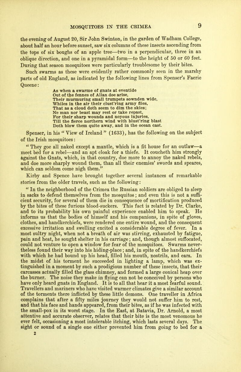 MOSQUITOES IN THE CRIMEA the evening of August 20, Sir John Swinton, in the garden of Wadham College, about half an hour before sunset, saw six columns of these insects ascending from the tops of six boughs of an apple tree—two in a perpendicular, three in an oblique direction, and one in a pyramidal form—to the height of 50 or 60 feet. During that season mosquitoes were particularly troublesome by their bites. Such swarms as these were evidently rather commonly seen in the marshy parts of old England, as indicated by the following lines from Spenser's Faerie Queene: As when a swarme of gnats at eventide Out of the fennes of Allan doe arise, Their murmuring small trumpets sownden wide, Whiles in the air their clust'ring army flies, That as a cloud doth seem to dim the skies; Ne man nor beast may rest or take repast. For their sharp wounds and noyous injuries, Till the fierce northern wind with blust'ring blast Doth blow them quite away, and in the ocean cast. Spenser, in his  View of Ireland  (1633), has the following on the subject of the Irish mosquitoes:  They goe all naked except a mantle, which is a fit house for an outlaw—a meet bed for a rebel—and an apt cloak for a thiefe. It coucheth him strongly against the Gnats, which, in that country, doe more to annoy the naked rebels, and doe more sharply wound them, than all their enemies' swords and speares, which can seldom come nigh them. Kirby and Spence have brought together several instances of remarkable stories from the older travels, such as the following:  In the neighborhood of the Crimea the Eussian soldiers are obliged to sleep in sacks to defend themselves from the mosquitos; and even this is not a suflB.- cient security, for several of them die in consequence of mortification produced by the bites of these furious blood-suckers. This fact is related by Dr. Clarke, and to its probability his own painful experience enabled him to speak. He informs us that the bodies of himself and his companions, in spite of gloves, clothes, and handkerchiefs, were rendered one entire wound, and the consequent excessive irritation and swelling excited a considerable degree of fever. In a most sultry night, when not a breath of air was stirring, exhausted by fatigue, pain and heat, he sought shelter in his carriage; and, though almost suffocated, could not venture to open a window for fear of the mosquitoes. Swarms never- theless found their way into his hiding-place; and, in spite of the handkerchiefs with which he had bound up his head, filled his mouth, nostrils, and ears. In the midst of his torment he succeeded in lighting a lamp, which was ex- tinguished in a moment by such a prodigious number of these insects, that their carcasses actually filled the glass chimney, and formed a large conical heap over the burner. The noise they make in flying can not be conceived by persons who have only heard gnats in England. It is to all that hear it a most fearful sound. Travellers and mariners who have visited warmer climates give a similar account of the torments there inflicted by these little demons. One traveller in Africa complains that after a fifty miles journey they would not suffer him to rest, and that his face and hands appeared, from their bites, as if he was infected with the small-pox in its worst stage. In the East, at Batavia, Dr. Arnold, a most attentive and accurate observer, relates that their bite is the most venomous he ever felt, occasioning a most intolerable itching, which lasts several days. The sight or sound of a single one either prevented him from going to bed for a 2