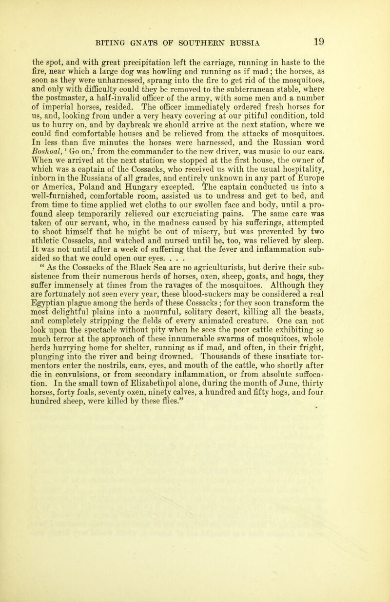 the spot, and with great precipitation left the carriage, running in haste to the fire, near which a large dog was howling and running as if mad; the horses, as soon as they were unharnessed, sprang into the fire to get rid of the mosquitoes, and only with difficulty could they be removed to the subterranean stable, where the postmaster, a half-invalid officer of the army, with some men and a number of imperial horses, resided. The officer immediately ordered fresh horses for us, and, loolring from under a very heavy covering at our pitiful condition, told us to hurry on, and by daybreak we should arrive at the next station, where we could find comfortable houses and be relieved from the attacks of mosquitoes. In less than five minutes the horses were harnessed, and the Russian word Boshoal,' Go on,' from the commander to the new driver, was music to our ears. When we arrived at the next station we stopped at the first house, the owner of which was a captain of the Cossacks, who received us with the usual hospitality, inborn in the Russians of all grades, and entirely unknown in any part of Europe or America, Poland and Hungary excepted. The captain conducted us into a well-furnished, comfortable room, assisted us to undress and get to bed, and from time to time applied wet cloths to our swollen face and body, until a pro- found sleep temporarily relieved our excruciating pains. The same care was taken of our servant, who, in the madness caused by his sufferings, attempted to shoot himself that he might be out of misery, but was prevented by two athletic Cossacks, and watched and nursed until he, too, was relieved by sleep. It was not until after a week of suffering that the fever and inflammation sub- sided so that we could open our eyes. . . .  As the Cossacks of the Black Sea are no agriculturists, but derive their sub- sistence from their numerous herds of horses, oxen, sheep, goats, and hogs, they suffer immensely at times from the ravages of the mosquitoes. Although they are fortunately not seen every year, these blood-suckers may be considered a real Egyptian plague among the herds of these Cossacks; for they soon transform the most delightful plains into a mournful, solitary desert, killing all the beasts, and completely stripping the fields of every animated creature. One can not look upon the spectacle without pity when he sees the poor cattle exhibiting so much terror at the approach of these innumerable swarms of mosquitoes, whole herds hurrying home for shelter, running as if mad, and often, in their fright, plunging into the river and being drowned. Thousands of these insatiate tor- mentors enter the nostrils, ears, eyes, and mouth of the cattle, who shortly after die in convulsions, or from secondary inflammation, or from absolute suffoca- tion. In the small town of Elizabetnpol alone, during the month of June, thirty horses, forty foals, seventy oxen, ninety calves, a hundred and fifty hogs, and four hundred sheep, were killed by these flies.
