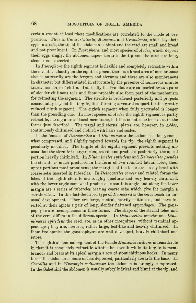 certain extent at least these modifications are correlated to the mode of ovi- position. Thus in Culex, Culiseta, Mansonia and Uranotcenia, which lay their eggs in a raft, the tip of the abdomen is blunt and the cerci are small and broad and not promiment. In Psorophora, and most species of Aedes, which deposit their eggs singly, the abdomen tapers towards the tip and the cerci are long, slender and exserted. In Psorophora the eighth segment is flexible and completely retractile within the seventh. Basally on the eighth segment there is a broad area of membranous tissue; outwardly are the tergum and sternum and these are also membranous in character but differentiated in structure by the presence of numerous minute transverse strips of chitin. Internally the two plates are supported by two pairs of slender chitinous rods and these probably also form part of the mechanism for retracting the segment. The stemite is broadened posteriorly and projects considerably beyond the tergite, thus forming a ventral support for the greatly reduced ninth segment. The eighth segment when fully protruded is longer than the preceding one. In most species of Aedes the eighth segment is partly retractile, having a broad basal membrane, but this is not as extensive as in the forms just described. The tergal and sternal plates are, however, in Aedes, continuously chitinized and clothed with hairs and scales. In the females of Deinocerites and Dinomimetes the abdomen is long, some- what compressed, and slightly tapered towards the tip; the eighth segment is peculiarly modified. The tergite of the eighth segment presents nothing un- usual but the stemite is larger, compressed, and produced posteriorly, the apical portion heavily chitinized. In Dinomimetes epitedetis and Deinocerites psevdes the stemite is much produced in the form of two rounded lateral lobes, their upper portions most prominent; the margins of the lobes are closely beset with coarse setae inserted in tubercles. In Deinocerites cancer and related forms the lobes of the eighth stemite are roughly quadrate and very heavily chitinized, with the lower angle somewhat produced; upon this angle and along the lower margin are a series of tubercles bearing coarse setae which give the margin a serrate effect. In this last-described type of Deinocerites the cerci reach an un- usual development. They are large, conical, heavily chitinized, and have in- serted at their apices a pair of long, slender flattened appendages. The gona- pophyses are inconspicuous in these forms. The shape of the stemal lobes and of the cerci differs in the different species. In Deinocerites pseudes and Dino- mimetes epitedeus the cerci are, as in other mosquitoes, without terminal ap- pendages ; they are, however, rather large, leaf-like and heavily chitinized. In these two species the gonapophyses are well developed, heavily chitinized and setose. The eighth abdominal segment of the female Mansonia titillans is remarkable in that it is completely retractile within the seventh while its tergite is mem- branous and bears at its apical margin a row of stout chitinous hooks. In many forms the abdomen is more or less depressed, particularly towards the base. In Carrollia and in Wyeomyia codiocampa the abdomen is strongly compressed. In the Sabethini the abdomen is usually subcylindrical and blunt at the tip, and