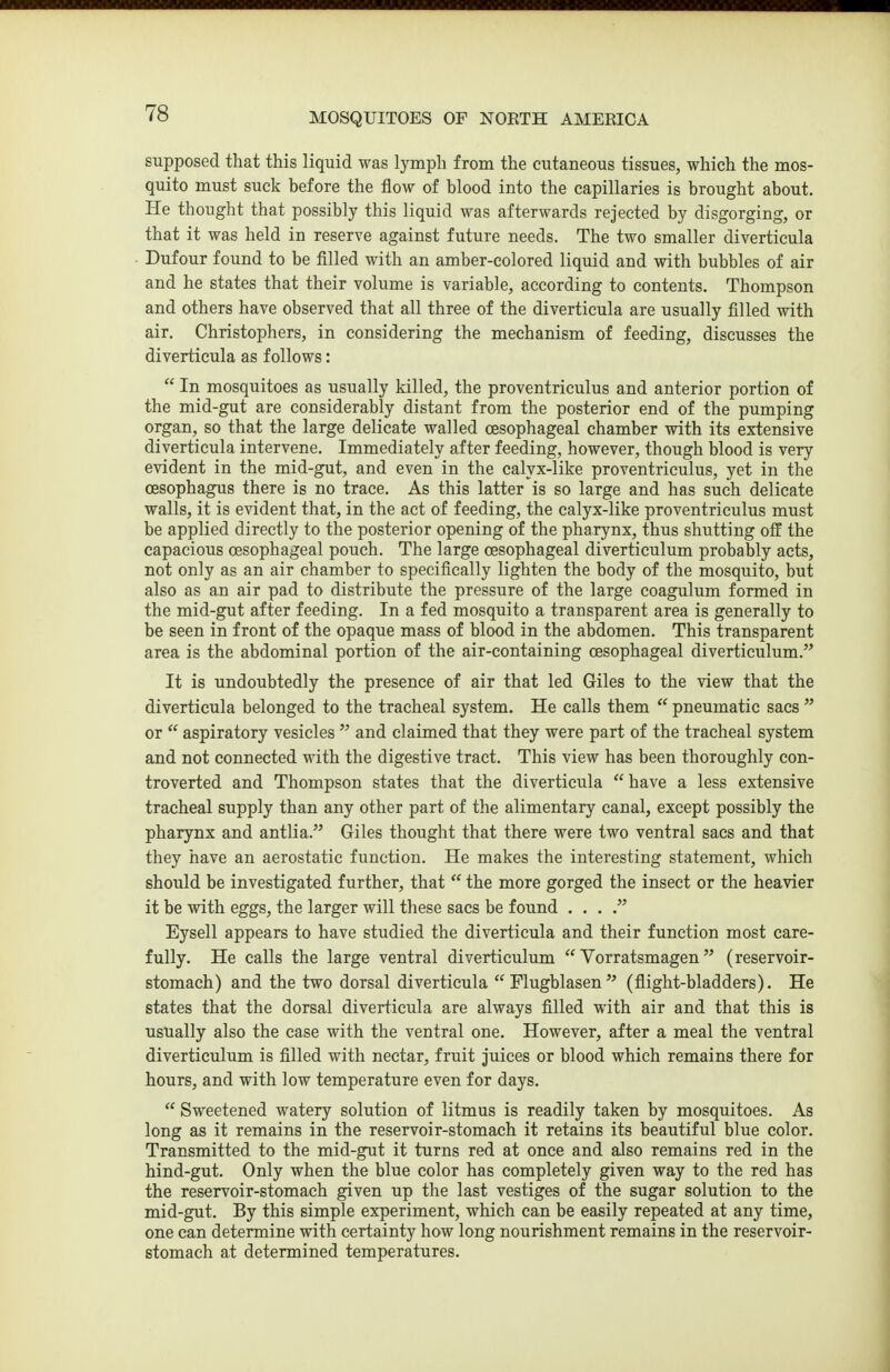 supposed that this liquid was lymph from the cutaneous tissues, which the mos- quito must suck before the flow of blood into the capillaries is brought about. He thought that possibly this liquid was afterwards rejected by disgorging, or that it was held in reserve against future needs. The two smaller diverticula Dufour found to be filled with an amber-colored liquid and with bubbles of air and he states that their volume is variable, according to contents. Thompson and others have observed that all three of the diverticula are usually filled with air. Christophers, in considering the mechanism of feeding, discusses the diverticula as follows:  In mosquitoes as usually killed, the proventriculus and anterior portion of the mid-gut are considerably distant from the posterior end of the pumping organ, so that the large delicate walled oesophageal chamber with its extensive diverticula intervene. Immediately after feeding, however, though blood is very evident in the mid-gut, and even in the calyx-like proventriculus, yet in the oesophagus there is no trace. As this latter is so large and has such delicate walls, it is evident that, in the act of feeding, the calyx-like proventriculus must be applied directly to the posterior opening of the pharynx, thus shutting ofl! the capacious oesophageal pouch. The large oesophageal diverticulum probably acts, not only as an air chamber to specifically lighten the body of the mosquito, but also as an air pad to distribute the pressure of the large coagulum formed in the mid-gut after feeding. In a fed mosquito a transparent area is generally to be seen in front of the opaque mass of blood in the abdomen. This transparent area is the abdominal portion of the air-containing oesophageal diverticulum. It is undoubtedly the presence of air that led Giles to the view that the diverticula belonged to the tracheal system. He calls them  pneumatic sacs  or  aspiratory vesicles  and claimed that they were part of the tracheal system and not connected with the digestive tract. This view has been thoroughly con- troverted and Thompson states that the diverticula  have a less extensive tracheal supply than any other part of the alimentary canal, except possibly the pharynx and antlia. Giles thought that there were two ventral sacs and that they have an aerostatic function. He makes the interesting statement, which should be investigated further, that  the more gorged the insect or the heavier it be with eggs, the larger will these sacs be found . . . Eysell appears to have studied the diverticula and their function most care- fully. He calls the large ventral diverticulum  Vorratsmagen (reservoir- stomach) and the two dorsal diverticula  Flugblasen(flight-bladders). He states that the dorsal diverticula are always fllled with air and that this is usually also the case with the ventral one. However, after a meal the ventral diverticulum is filled with nectar, fruit juices or blood which remains there for hours, and with low temperature even for days.  Sweetened watery solution of litmus is readily taken by mosquitoes. As long as it remains in the reservoir-stomach it retains its beautiful blue color. Transmitted to the mid-gut it turns red at once and also remains red in the hind-gut. Only when the blue color has completely given way to the red has the reservoir-stomach given up the last vestiges of the sugar solution to the mid-gut. By this simple experiment, which can be easily repeated at any time, one can determine with certainty how long nourishment remains in the reservoir- stomach at determined temperatures.