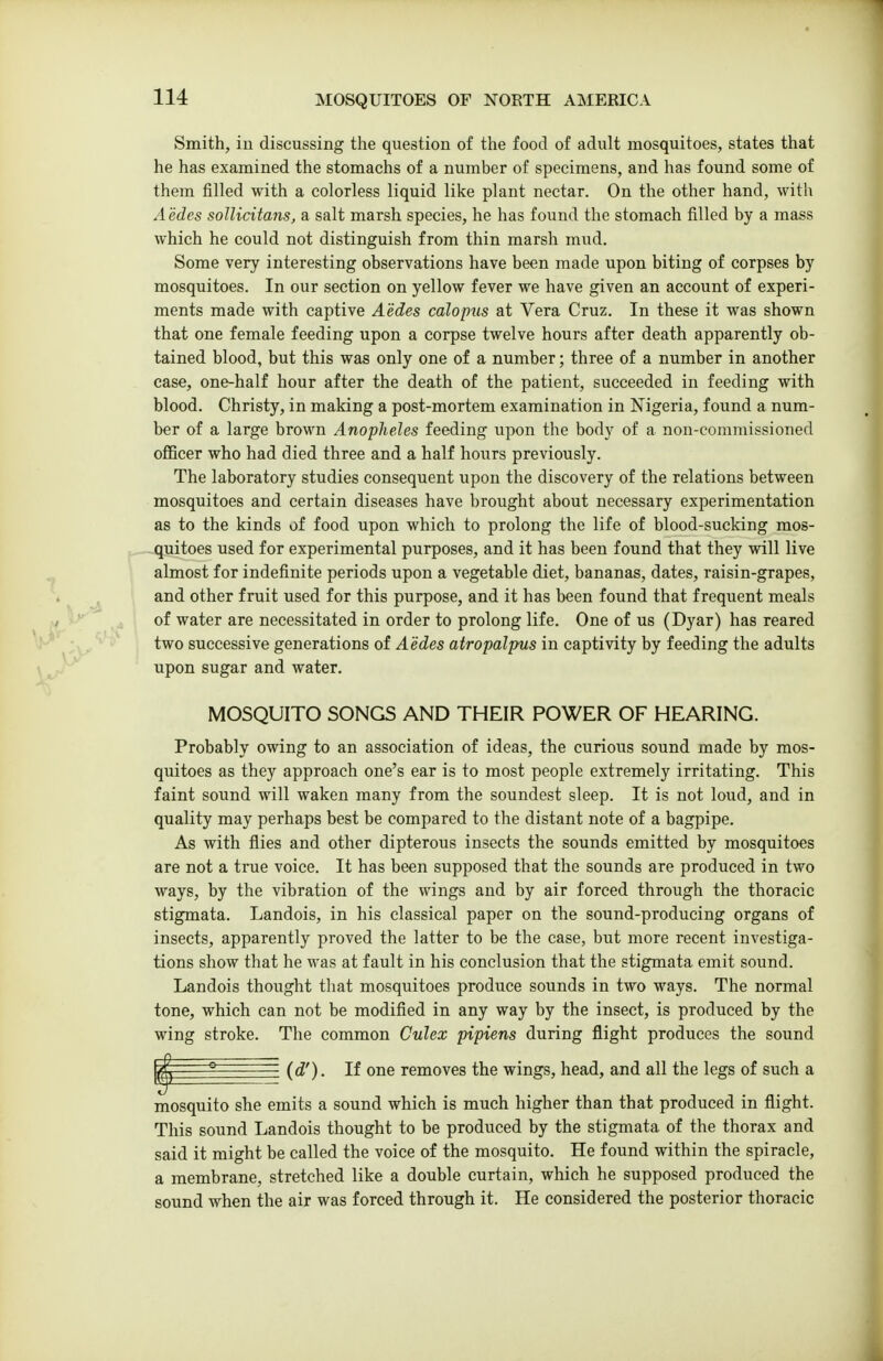 Smith, iu discussing the question of the food of adult mosquitoes, states that he has examined the stomachs of a number of specimens, and has found some of them filled with a colorless liquid like plant nectar. On the other hand, with Aedes sollicitajis, a salt marsh species, he has found the stomach filled by a mass which he could not distinguish from thin marsh mud. Some very interesting observations have been made upon biting of corpses by mosquitoes. In our section on yellow fever we have given an account of experi- ments made with captive Aedes calopus at Vera Cruz. In these it was shown that one female feeding upon a corpse twelve hours after death apparently ob- tained blood, but this was only one of a number; three of a number in another case, one-half hour after the death of the patient, succeeded in feeding with blood. Christy, in making a post-mortem examination in Nigeria, found a num- ber of a large brown Anopheles feeding upon the body of a non-commissioned ofiicer who had died three and a half hours previously. The laboratory studies consequent upon the discovery of the relations between mosquitoes and certain diseases have brought about necessary experimentation as to the kinds of food upon which to prolong the life of blood-sucking mos- ^..—quitoes used for experimental purposes, and it has been found that they will live almost for indefinite periods upon a vegetable diet, bananas, dates, raisin-grapes, ^ and other fruit used for this purpose, and it has been found that frequent meals a ' of water are necessitated in order to prolong life. One of us (Dyar) has reared two successive generations of Aedes atropalpus in captivity by feeding the adults upon sugar and water. MOSQUITO SONGS AND THEIR POWER OF HEARING. Probably owing to an association of ideas, the curious sound made by mos- quitoes as they approach one's ear is to most people extremely irritating. This faint sound will waken many from the soundest sleep. It is not loud, and in quality may perhaps best be compared to the distant note of a bagpipe. As with flies and other dipterous insects the sounds emitted by mosquitoes are not a true voice. It has been supposed that the sounds are produced in two ways, by the vibration of the wings and by air forced through the thoracic stigmata. Landois, in his classical paper on the sound-producing organs of insects, apparently proved the latter to be the case, but more recent investiga- tions show that he was at fault in his conclusion that the stigmata emit sound. Landois thought that mosquitoes prodiice sounds in two ways. The normal tone, which can not be modified in any way by the insect, is produced by the wing stroke. The common Culex pipiens during flight produces the sound ^ ° (d'). If one removes the wings, head, and all the legs of such a mosquito she emits a sound which is much higher than that produced in flight. This sound Landois thought to be produced by the stigmata of the thorax and said it might be called the voice of the mosquito. He found within the spiracle, a membrane, stretched like a double curtain, which he supposed produced the sound when the air was forced through it. He considered the posterior thoracic
