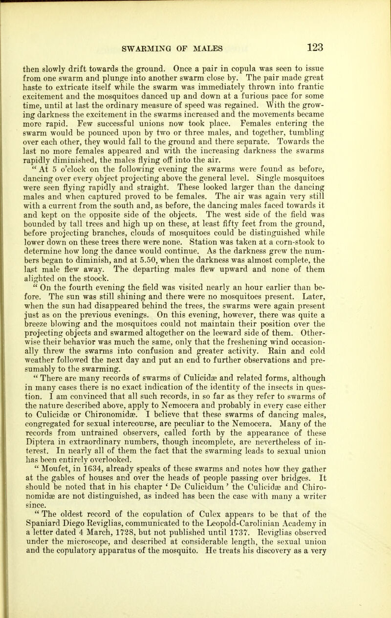 then slowly drift towards the ground. Once a pair in copula was seen to issue from one swarm and plunge into another swarm close by. The pair made great haste to extricate itself while the swarm was immediately thrown into frantic excitement and the mosquitoes danced up and down at a furious pace for some time, until at last the ordinary measure of speed was regained. With the grow- ing: darkness the excitement in the swarms increased and the movements became more rapid. Few successful unions now took place. Females entering the swarm would be pounced upon by two or three males, and together, tumbling over each other, they would fall to the ground and there separate. Towards the last no more females appeared and with the increasing darkness the swarms rapidly diminished, the males flying off into the air. At 5 o'clock on tlie following evening the swarms were found as before, dancing over every object projecting above the general level. Single mosquitoes were seen flying rapidly and straight. These looked larger than the dancing males and when captured proved to be females. The air was again very still with a current from the south and, as before, the dancing males faced towards it and kept on the opposite side of the objects. The west side of the field was bounded by tall trees and high up on these, at least fifty feet from the ground, before projecting branches, clouds of mosquitoes could be distinguished while lower down on these trees there were none. Station was taken at a corn-stook to determine how long the dance would continue. As the darkness grew the num- bers began to diminish, and at 5.50, when the darkness was almost complete, the last male flew away. The departing males flew upward and none of them alighted on the stoock. On the fourth evening the field was visited nearly an hour earlier than be- fore. The sun was still shining and there were no mosquitoes present. Later, when the sun had disappeared behind the trees, the swarms were again present just as on the previous evenings. On this evening, however, there was quite a breeze blo\ving and the mosquitoes could not maintain their position over the projecting objects and swarmed altogether on the leeward side of them. Other- wise their behavior was much the same, only that the freshening wind occasion- ally threw the swarms into confusion and greater activity. Eain and cold weather followed the next day and put an end to further observations and pre- sumably to the swarming. There are many records of swarms of Culicidae and related forms, although in many cases there is no exact indication of the identity of the insects in ques- tion. I am convinced that all such records, in so far as they refer to swarms of the nature described above, apply to Nemocera and probably in every case either to Culicidag or Chironomidae. I believe that these swarms of dancing males, congregated for sexual intercourse, are peculiar to the Nemocera. Many of the records from untrained observers, called forth by the appearance of these Diptera in extraordinary numbers, though incomplete, are nevertheless of in- terest. In nearly all of them the fact that the swarming leads to sexual union has been entirely overlooked. Moufet, in 1634, already speaks of these swarms and notes how they gather at the gables of houses and over the heads of people passing over bridges. It should be noted that in his chapter ' De Culicidum' the Culicidae and Chiro- nomidas are not distinguished, as indeed has been the case with many a writer since. The oldest record of the copulation of Culex appears to be that of the Spaniard Diego Reviglias, communicated to the Leopold-Carolinian Academy in a letter dated 4 March, 1738, but not published until 1737. Eeviglias observed under the microscope, and described at considerable length, the sexual union and the copulatory apparatus of the mosquito. He treats his discovery as a very
