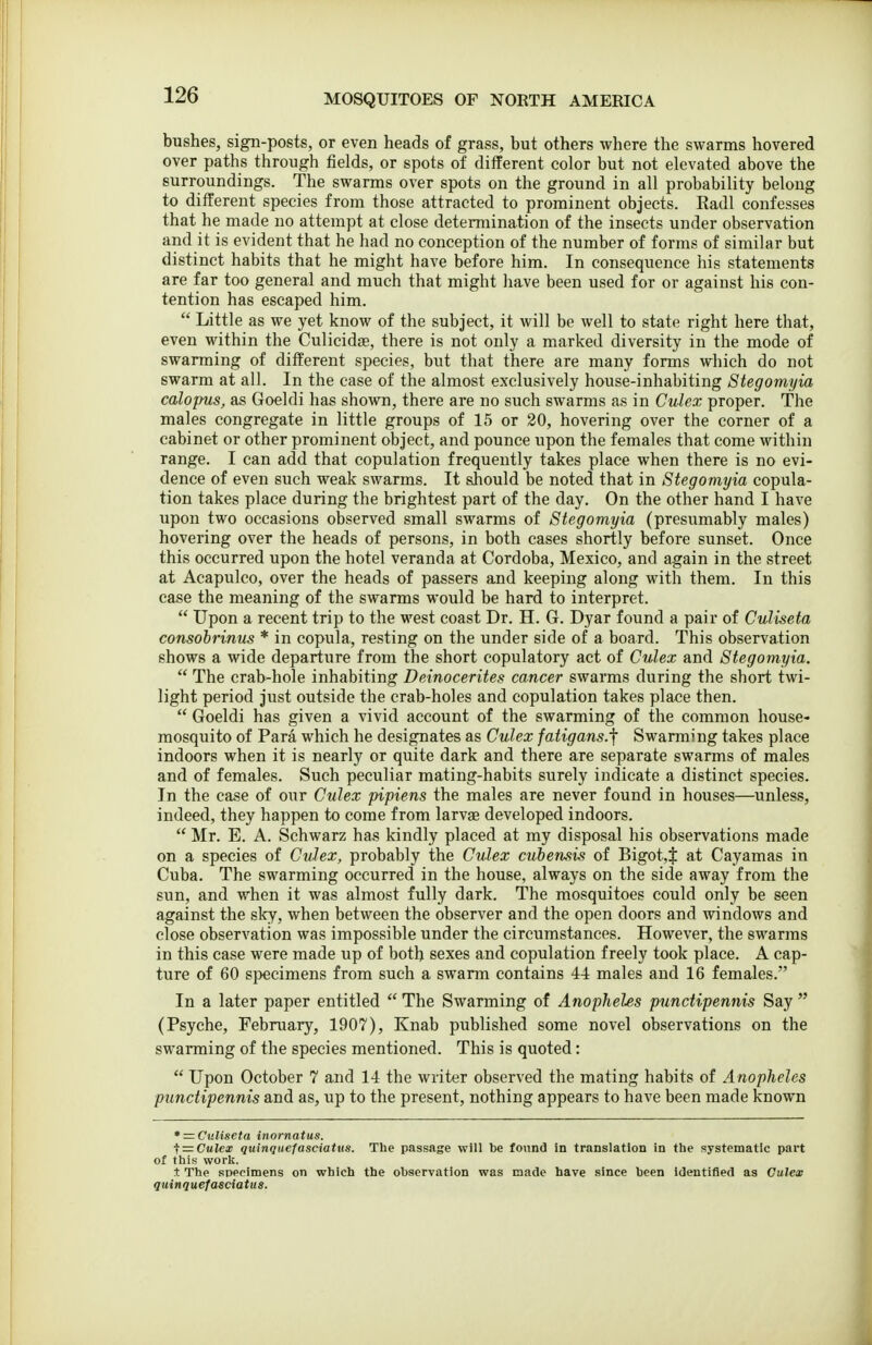 bushes, sign-posts, or even heads of grass, but others where the swarms hovered over paths through fields, or spots of different color but not elevated above the surroundings. The swarms over spots on the ground in all probability belong to different species from those attracted to prominent objects. Radl confesses that he made no attempt at close determination of the insects under observation and it is evident that he had no conception of the number of forms of similar but distinct habits that he might have before him. In consequence his statements are far too general and much that might have been used for or against his con- tention has escaped him.  Little as we yet know of the subject, it will be well to state right here that, even within the Culicidae, there is not only a marked diversity in the mode of swarming of different species, but that there are many forms which do not swarm at all. In the case of the almost exclusively house-inhabiting Stegomyia calopus, as Goeldi has shown, there are no such swarms as in Culex proper. The males congregate in little groups of 15 or 20, hovering over the corner of a cabinet or other prominent object, and pounce upon the females that come within range. I can add that copulation frequently takes place when there is no evi- dence of even such weak swarms. It should be noted that in Stegomyia copula- tion takes place during the brightest part of the day. On the other hand I have upon two occasions observed small swarms of Stegomyia (presumably males) hovering over the heads of persons, in both cases shortly before sunset. Once this occurred upon the hotel veranda at Cordoba, Mexico, and again in the street at Acapuico, over the heads of passers and keeping along with them. In this case the meaning of the swarms would be hard to interpret.  Upon a recent trip to the west coast Dr. H. G. Dyar found a pair of Culiseta consobrinus * in copula, resting on the under side of a board. This observation shows a wide departure from the short copulatory act of Culex and Stegomyia.  The crab-hole inhabiting Deinocerites cancer swarms during the short twi- light period just outside the crab-holes and copulation takes place then.  Goeldi has given a vivid account of the swarming of the common house- mosquito of Para which he designates as Culex fatigans.^ Swarming takes place indoors when it is nearly or quite dark and there are separate swarms of males and of females. Such peculiar mating-habits surely indicate a distinct species. In the case of our Culex pipiens the males are never found in houses—unless, indeed, they happen to come from larvae developed indoors.  Mr. E. A. Schwarz has kindly placed at my disposal his observations made on a species of Culex, probably the Culex cubensis of Bigot4 at Cayamas in Cuba. The swarming occurred in the house, always on the side away from the sun, and v,^hen it was almost fully dark. The mosquitoes could only be seen against the sky, when between the observer and the open doors and windows and close observation was impossible under the circumstances. However, the swarms in this case were made up of both sexes and copulation freely took place. A cap- ture of 60 specimens from such a swarm contains 44 males and 16 females. In a later paper entitled  The Swarming of Anopheles punctipennis Say  (Psyche, February, 1907), Knab published some novel observations on the swarming of the species mentioned. This is quoted:  Upon October 7 and 14 the writer observed the mating habits of Anopheles punctipennis and as, up to the present, nothing appears to have been made known * = C):liseta inornatus. ^ —Culex quinquefasciaiits. The passage will be found in translation in the systematic part of this worlc. t The sDPcimens on which the observation was made have since been identified as Culex quinquefasciatus.