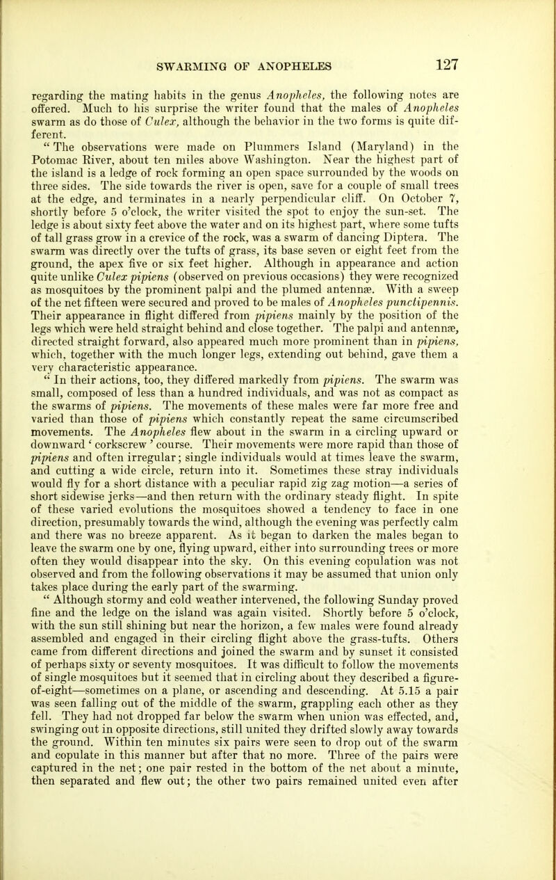 regarding the mating habits in the genus Anopheles, the following notes are offered. Much to his surprise the writer found that the males of Anopheles swarm as do those of Culex, although the behavior in the two forms is quite dif- ferent. The observations were made on Pluramers Island (Maryland) in the Potomac River, about ten miles above Washington. Near the highest part of the island is a ledge of rock forming an open space surrounded by the woods on three sides. The side towards the river is open, save for a couple of small trees at the edge, and terminates in a nearly perpendicular cliff. On October 7, shortly before 5 o'clock, the writer visited the spot to enjoy the sun-set. The ledge is about sixty feet above the water and on its highest part, where some tufts of tall grass grow in a crevice of the rock, was a swarm of dancing Diptera. The swarm was directly over the tufts of grass, its base seven or eight feet from the ground, the apex five or six feet higher. Although in appearance and action quite unlike Culex pipiens (observed on previous occasions) they were recognized as mosquitoes by the prominent palpi and the plumed antennae. With a sweep of the net fifteen were secured and proved to be males of Anopheles punctipennis. Their appearance in flight differed from pipiens mainly by the position of the legs which were held straight behind and close together. The palpi and antennae, directed straight forward, also appeared much more prominent than in pipiens, which, together with the much longer legs, extending out behind, gave them a very characteristic appearance.  In their actions, too, they differed markedly from pipiens. The swarm was small, composed of less than a hundred individuals, and was not as compact as the swarms of pipiens. The movements of these males were far more free and varied than those of pipiens which constantly repeat the same circumscribed movements. The Anopheles flew about in the swarm in a circling upward or downward ' corkscrew ' course. Their movements were more rapid than those of pipiens and often irregular; single individuals would at times leave the swarm, and cutting a wide circle, return into it. Sometimes these stray individuals would fly for a short distance with a peculiar rapid zig zag motion—a series of short sidewise jerks—and then return with the ordinary steady flight. In spite of these varied evolutions the mosquitoes showed a tendency to face in one direction, presumably towards the wind, although the evening was perfectly calm and there was no breeze apparent. As it began to darken the males began to leave the swarm one by one, flying upward, either into surrounding trees or more often they would disappear into the sky. On this evening copulation was not observed and from the following observations it may be assumed that union only takes place during the early part of the swarming.  Although stormy and cold weather intervened, the following Sunday proved fine and the ledge on the island was again visited. Shortly before 5 o'clock, with the sun still shining but near the horizon, a few males were found already assembled and engaged in their circling flight above the grass-tufts. Others came from different directions and joined the swarm and by sunset it consisted of perhaps sixty or seventy mosquitoes. It was difficult to follow the movements of single mosquitoes but it seemed that in circling about they described a figure- of-eight—sometimes on a plane, or ascending and descending. At 5.15 a pair was seen falling out of the middle of the swann, grappling each other as they fell. They had not dropped far below the swarm when union was effected, and, swinging out in opposite directions, still united they drifted slowly away towards the ground. Within ten minutes six pairs were seen to drop out of the swarm and copulate in this manner but after that no more. Three of the pairs were captured in the net; one pair rested in the bottom of the net about a minute, then separated and flew out; the other two pairs remained united even after