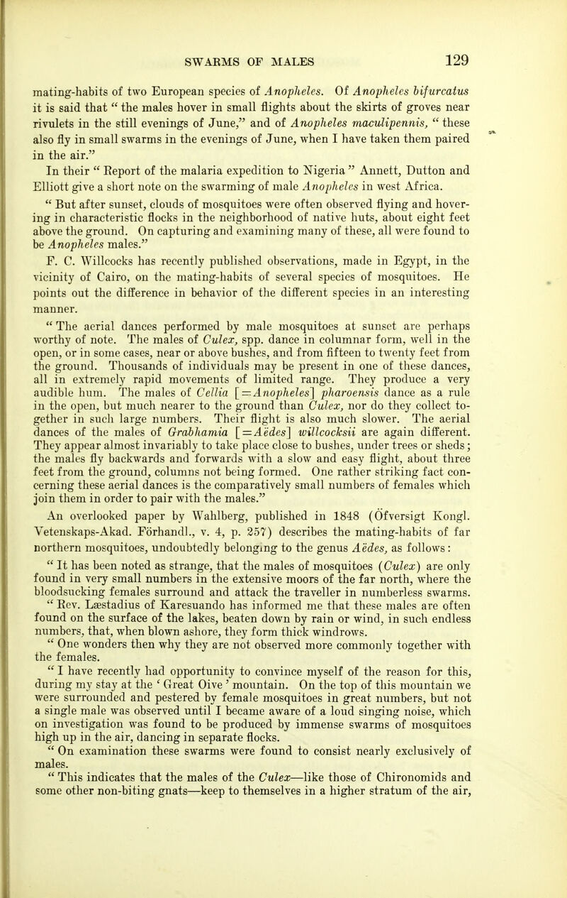 mating-habits of two European species of Anopheles. Of Anopheles hijurcatus it is said that  the males hover in small flights about the skirts of groves near rivulets in the still evenings of June, and of Anopheles maculipennis,  these also fly in small swarms in the evenings of June, when I have taken them paired in the air. In their  Eeport of the malaria expedition to Nigeria  Annett, Dutton and Elliott give a short note on the swarming of male Anopheles in west iVf rica.  But after sunset, clouds of mosquitoes were often observed flying and hover- ing in characteristic flocks in the neighborhood of native huts, about eight feet above the ground. On capturing and examining many of these, all were found to be Anopheles males. F. C. Willcocks has recently published observations, made in Egypt, in the vicinity of Cairo, on the mating-habits of several species of mosquitoes. He points out the difference in behavior of the different species in an interesting manner.  The aerial dances performed by male mosquitoes at sunset are perhaps worthy of note. The males of Culex, spp. dance in columnar form, well in the open, or in some cases, near or above bushes, and from fifteen to twenty feet from the ground. Thousands of individuals may be present in one of these dances, all in extremely rapid movements of limited range. They produce a very audible hum. The males of Cellia [ — Anopheles'] pharoensis dance as a rule in the open, but much nearer to the ground than Culex, nor do they collect to- gether in such large numbers. Their flight is also much slower. The aerial dances of the males of Grabhamia '[ = A'edes] ivillcocksii are again different. They appear almost invariably to take place close to bushes, under trees or sheds; the males fly backwards and forwards with a slow and easy flight, about three feet from the ground, columns not being formed. One rather striking fact con- cerning these aerial dances is the comparatively small numbers of females which join them in order to pair with the males. An overlooked paper by Wahlberg, published in 1848 (Ofversigt Kongl. Vetenskaps-Akad. Forhandl., v. 4, p. 257) describes the mating-habits of far northern mosquitoes, undoubtedly belonging to the genus Aedes, as follows:  It has been noted as strange, that the males of mosquitoes {Culex) are only found in very small numbers in the extensive moors of the far north, where the bloodsucking females surround and attack the traveller in numberless swarms.  Eev. Lsestadius of Karesuando has informed me that these males are often found on the surface of the lakes, beaten down by rain or wind, in such endless numbers, that, when blown ashore, they form thick windrows.  One wonders then why they are not observed more commonly together with the females.  I have recently had opportunity to convince myself of the reason for this, during my stay at the ' Great Oive ' mountain. On the top of this mountain we were surrounded and pestered by female mosquitoes in great numbers, but not a single male was observed until I became aware of a loud singing noise, which on investigation was found to be produced by immense swarms of mosquitoes high up in the air, dancing in separate flocks.  On examination these swarms were found to consist nearly exclusively of males.  This indicates that the males of the Culex—like those of Chironomids and some other non-biting gnats—keep to themselves in a higher stratum of the air,