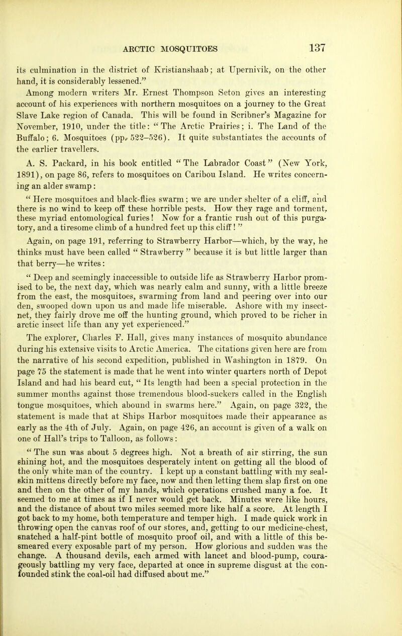 ARCTIC MOSQUITOES its culmination in the district of Kristianshaab; at TJpernivik, on the other hand, it is considerably lessened. Among modern writers Mr. Ernest Thompson Seton gives an interesting account of his experiences with northern mosquitoes on a journey to the Great Slave Lake region of Canada. This will be found in Scribner's Magazine for November, 1910, under the title: The Arctic Prairies; i. The Land of the Buffalo; 6. Mosquitoes (pp, 528-536). It quite substantiates the accounts of the earlier travellers. A. S. Packard, in his book entitled The Labrador Coast (New York, 1891), on page 86, refers to mosquitoes on Caribou Island. He writes concern- ing an alder swamp:  Here mosquitoes and black-flies swarm; we are under shelter of a cliff, and there is no wind to keep off these horrible pests. How they rage and torment, these myriad entomological furies! Now for a frantic rush out of this purga- tory, and a tiresome climb of a hundred feet up this cliff!  Again, on page 191, referring to Strawberry Harbor—which, by the way, he thinks must have been called  Strawberry  because it is but little larger than that berry—he writes:  Deep and seemingly inaccessible to outside life as Strawberry Harbor prom- ised to be, the next day, which was nearly calm and sunny, with a little breeze from the east, the mosquitoes, swarming from land and peering over into our den, swooped down upon us and made life miserable. Ashore with my insect- net, they fairly drove me off the hunting ground, which proved to be richer in arctic insect life than any yet experienced. The explorer, Charles P. Hall, gives many instances of mosquito abundance during his extensive visits to Arctic America. The citations given here are from the narrative of his second expedition, published in Washington in 1879. On page 75 the statement is made that he went into winter quarters north of Depot Island and had his beard cut,  Its length had been a special protection in the summer months against those tremendous blood-suckers called in the English tongue mosquitoes, which abound in swarms here. Again, on page 322, the statement is made that at Ships Harbor mosquitoes made their appearance as early as the -ith of July. Again, on page 426, an account is given of a walk on one of Hall's trips to Talloon, as follows :  The sun was about 5 degrees high. Not a breath of air stirring, the sun shining hot, and the mosquitoes desperately intent on getting all the blood of the only white man of the country. I kept up a constant battling with my seal- skin mittens directly before my face, now and then letting them slap first on one and then on the other of my hands, which operations crushed many a foe. It seemed to me at times as if I never would get back. Minutes were like hours, and the distance of about two miles seemed more like half a score. At length I got back to my home, both temperature and temper high. I made quick work in throwing open the canvas roof of our stores, and, getting to our medicine-chest, snatched a half-pint bottle of mosquito proof oil, and with a little of this be- smeared every exposable part of my person. How glorious and sudden was the change. A thousand devils, each armed with lancet and blood-pump, coura- geously battling my very face, departed at once in supreme disgust at the con- founded stink the coal-oil had diffused about me.