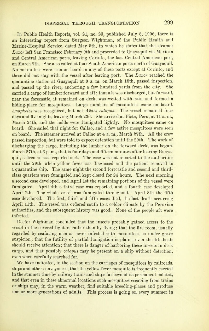 In Public Health Eeports, vol. 21, no. 23, published July 8, 1906, there is an interesting report from Surgeon Wightman, of the Public Health and Marine-Hospital Service, dated May 5th, in which he states that the steamer Luxor left San Francisco February 9th and proceeded to Guayaquil via Mexican and Central American ports, leaving Corinto, the last Central American port, on March 7th. She also called at four South American ports north of Guayaquil. No mosquitoes were seen on board in any of these ports except at Corinto, and these did not stay with the vessel after leaving port. The Luxor reached the quarantine station at Guayaquil at 9 a. m. on March 18th, passed inspection, and passed up the river, anchoring a few hundred yards from the city. She carried a cargo of lumber forward and aft; that aft was discharged, but forward, near the forecastle, it remained on deck, was wetted with rain and formed a hiding-place for mosquitoes. Large numbers of mosquitoes came on board. Anopheles was recognized, but not Aedes calopus. The vessel remained four days and five nights, leaving March 23d. She arrived at Pieta, Peru, at 11 a. m., March 24th, and the holds were fumigated lightly. No mosquitoes came on board. She sailed that night for Callao, and a few active mosquitoes were seen on board. The steamer arrived at Callao at 4 a. m., March 27th. All the crew passed inspection, but were told to expect detention until the 29th. The work of discharging the cargo, including the lumber on the forward deck, was begun. March 27th, at 6 p. m., that is four days and fifteen minutes after leaving Guaya- quil, a fireman was reported sick. The case was not reported to the authorities until the 29th, when yellow fever was diagnosed and the patient removed to a quarantine ship. The same night the second forecastle and second and third- class quarters were fumigated and kept closed for 24 hours. The next morning a second case developed, and April 1st the remaining portions of the vessel were fumigated. April 4th a third case was reported, and a fourth case developed April 7th. The whole vessel was fumigated throughout. April 8th the fifth case developed. The first, third and fifth cases died, the last death occurring April 11th. The vessel was ordered south to a colder climate by the Peruvian authorities, and the subsequent history was good. None of the people aft were infected. Doctor Wightman concluded that the insects probably gained access to the vessel in the covered lighters rather than by flying; that the fire room, usually regarded by seafaring men as never infested with mosquitoes, is under grave suspicion; that the futility of partial fumigation is plain—even the life-boats should receive attention; that there is danger of harboring these insects in deck cargo, and that possibly calopus may be present on a ship without detection, even when carefully searched for. We have indicated, in the section on the carriages of mosquitoes by railroads, ships and other conveyances, that the yellow-fever mosquito is frequently carried in the summer time by railway trains and ships far beyond its permanent habitat, and that even in these abnormal locations such mosquitoes escaping from trains or ships ma)'-, in the warm weather, find suitable breeding-places and produce one or more generations of adults. This process is going on every summer in