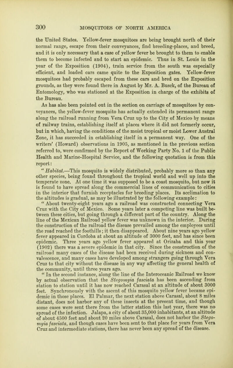 the United States. Yellow-fever mosquitoes are being brought north of their normal range, escape from their conveyances, find breeding-places, and breed, and it is only necessary that a case of yellow fever be brought to them to enable them to become infected and to start an epidemic. Thus in St. Louis in the year of the Exposition (1904), train service from the south was especially eflBcient, and loaded cars came quite to the Exposition gates. Yellow-fever mosquitoes had probably escaped from these cars and bred on the Exposition grounds, as they were found there in August by Mr. A. Busck, of the Bureau of Entomology, who was stationed at the Exposition in charge of the exhibits of the Bureau. As has also been pointed out in the section on carriage of mosquitoes by con- veyances, the yellow-fever mosquito has actually extended its permanent range along the railroad running from Vera Cruz up to the City of Mexico by means of railway trains, establishing itself at places where it did not formerly occur, but in which, having the conditions of the moist tropical or moist Lower Austral Zone, it has succeeded in establishing itself in a permanent way. One of the writers' (Howard) observations in 1905, as mentioned in the previous section referred to, were confirmed by the Eeport of Working Party No. 1 of the Public Health and Marine-Hospital Service, and the following quotation is from this report:  Hahitat.—This mosquito is widely distributed, probably more so than any other species, being found throughout the tropical world and well up into the temperate zone. At one time it was supposed to be a coast mosquito, but now it is found to have spread along the commercial lines of communication to cities in the interior that furnish receptacles for breeding places. Its acclimation to the altitudes is gradual, as may be illustrated by the following example:  About twenty-eight years ago a railroad was constructed connecting Vera Cruz with tlie City of Mexico. Some years later a competing line was built be- tween these cities, but going through a different part of the country. Along the line of the Mexican Kailroad yellow fever was unknown in the interior. During the construction of the railroad the disease prevailed among the employees until the road reached the foothills; it then disappeared. About nine years ago yellow fever appeared in Cordoba at about an altitude of 3000 feet, and has since been epidemic. Three years ago yellow fever appeared at Orizaba and this year (1903) there was a severe epidemic in that city. Since the construction of the railroad many cases of the disease had been received during sickness and con- valescence, and many cases have developed among strangers going through Vera Cruz to that city without the disease in any way affecting the general health of the community, until three years ago.  In the second instance, along the line of the Interoceanic Kailroad we know by actual observation that the Stegomyia fasciata has been ascending from station to station iintil it has now reached Carasal at an altitude of about 3000 feet. Synchronously with the ascent of this mosquito yellow fever became epi- demic in those places. El Palmar, the next station above Carasal, about 8 miles distant, does not harbor any of these insects at the present time, and though some cases were sent there from the latter station this last year, there was no spread of the infection. Jalapa, a city of about 35,000 inhabitants, at an altitude of about 4500 feet and about 20 miles above Carasal, does not harbor the Stego- myia fasciata, and though cases have been sent to that place for years from Vera Cruz and intermediate stations, there has never been any spread of the disease.