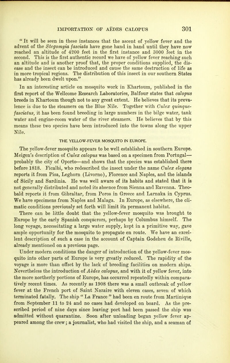  It will be seen in these instances that the ascent of yellow fever and the advent of the Stegomyia fasciata have gone hand in hand until they have now reached an altitude of 4300 feet in the first instance and 3000 feet in the second. This is the first authentic record we have of yellow fever reaching such an altitude and is another proof that, the proper conditions supplied, the dis- ease and the insect can be introduced and cause the same destruction of life as in more tropical regions. The distribution of this insect in our southern States has already been dwelt upon. In an interesting article on mosquito work in Khartoum, published in the first report of the Wellcome Keseareh Laboratories, Balfour states that calopns breeds in Khartoum though not to any great extent. He believes that its preva- lence is due to the steamers on the Blue Nile. Together with Gulex quinque- fasciatus, it has been found breeding in large numbers in the bilge water, tank water and engine-room water of the river steamers. He believes that by this means these two species have been introduced into the tosvns along the upper Nile. THE YELLOW-FEVER MOSQUITO IN EUROPE. The yellow-fever mosquito appears to be well established in southern Europe. Meigen's description of Gulex calopus was based on a specimen from Portugal— probably the city of Oporto—and shows that the species was established there before 1818. Ficalbi, who redescribed the insect under the name Gulex elegans reports it from Pisa, Leghorn (Livomo), Florence and Naples, and the islands of Sicily and Sardinia. He was well aware of its habits and stated that it is not generally distributed and noted its absence from Sienna and Eavenna. Theo- bald reports it from Gibraltar, from Poros in Greece and Lamaka in Cyprus. We have specimens from Naples and Malaga. In Europe, as elsewhere, the cli- matic conditions previously set forth will limit its permanent habitat. There can be little doubt that the yellow-fever mosquito was brought to Europe by the early Spanish conquerors, perhaps by Columbus himself. The long voyage, necessitating a large water supply, kept in a primitive way, gave ample opportunity for the mosquito to propagate en route. We have an excel- lent description of such a case in the account of Captain Godeheu de Riville, already mentioned on a previous page. Under modern conditions the danger of introduction of the yellow-fever mos- quito into other parts of Europe is very greatly reduced. The rapidity of the voyage is more than offset by the lack of breeding facilities on modern ships. Nevertheless the introduction of Aedes calopusj and with it of yellow fever, into the more northerly portions of Europe, has occurred repeatedly within compara- tively recent times. As recently as 1908 there was a small outbreak of yellow fever at the French port of Saint Nazaire with eleven cases, seven of which terminated fatally. The ship  La France  had been en route from Martinique from September 11 to 24 and no cases had developed on board. As the pre- scribed period of nine days since leaving port had been passed the ship was admitted without quarantine. Soon after unloading began yellow fever ap- peared among the crew; a journalist, who had visited the ship, and a seaman of