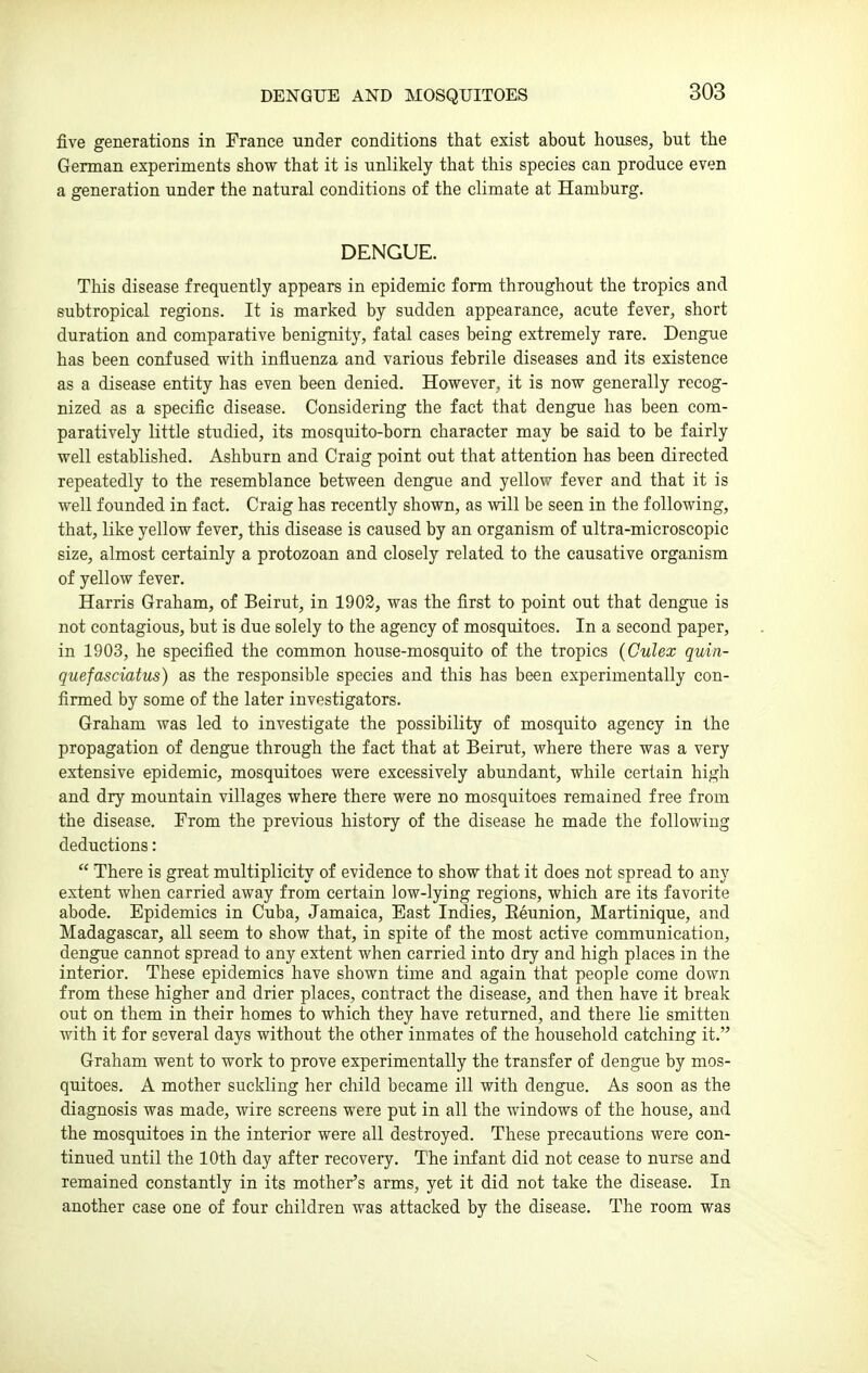 DENGUE AND MOSQUITOES five generations in France under conditions that exist about houses, but the German experiments show that it is unlikely that this species can produce even a generation under the natural conditions of the climate at Hamburg. DENGUE. This disease frequently appears in epidemic form throughout the tropics and subtropical regions. It is marked by sudden appearance, acute fever, short duration and comparative benignity, fatal cases being extremely rare. Dengue has been confused with influenza and various febrile diseases and its existence as a disease entity has even been denied. However, it is now generally recog- nized as a specific disease. Considering the fact that dengue has been com- paratively little studied, its mosquito-bom character may be said to be fairly well established. Ashburn and Craig point out that attention has been directed repeatedly to the resemblance between dengue and yellow fever and that it is well founded in fact. Craig has recently shown, as vnll be seen in the following, that, like yellow fever, this disease is caused by an organism of ultra-microscopic size, almost certainly a protozoan and closely related to the causative organism of yellow fever. Harris Graham, of Beirut, in 1903, was the first to point out that dengue is not contagious, but is due solely to the agency of mosquitoes. In a second paper, in 1903, he specified the common house-mosquito of the tropics (Culex quin- quefasciatus) as the responsible species and this has been experimentally con- firmed by some of the later investigators. Graham was led to investigate the possibility of mosquito agency in the propagation of dengue through the fact that at Beirut, where there was a very extensive epidemic, mosquitoes were excessively abundant, while certain high and dry mountain villages where there were no mosquitoes remained free from the disease. From the previous history of the disease he made the following deductions:  There is great multiplicity of evidence to show that it does not spread to any extent when carried away from certain low-lying regions, which are its favorite abode. Epidemics in Cuba, Jamaica, East Indies, Reunion, Martinique, and Madagascar, all seem to show that, in spite of the most active communication, dengue cannot spread to any extent when carried into dry and high places in the interior. These epidemics have shown time and again that people come down from these higher and drier places, contract the disease, and then have it break out on them in their homes to which they have returned, and there lie smitten with it for several days without the other inmates of the household catching it. Graham went to work to prove experimentally the transfer of dengue by mos- quitoes. A mother suckling her child became ill with dengue. As soon as the diagnosis was made, wire screens were put in all the windows of the house, and the mosquitoes in the interior were all destroyed. These precautions were con- tinued until the 10th day after recovery. The infant did not cease to nurse and remained constantly in its mother's arms, yet it did not take the disease. In another case one of four children was attacked by the disease. The room was