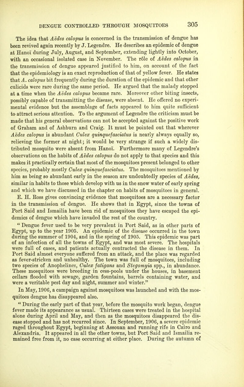 The idea that Aedes calopus is concerned in the transmission of dengue has been revived again recently by J. Legendre. He describes an epidemic of dengue at Hanoi during July, August, and September, extending lightly into October, with an occasional isolated case in November. The role of Aedes calopus in the transmission of dengue appeared justified to him, on account of the fact that the epidemiology is an exact reproduction of that of yellow fever. He states that A. calopus bit frequently during the duration of the epidemic and that other culicids were rare during the same period. He argued that the malady stopped at a time when the Aedes calopus became rare. Moreover other biting insects, possibly capable of transmitting the disease, were absent. He offered no experi- mental evidence but the assemblage of facts appeared to him quite sufficient to attract serious attention. To the argument of Legendre the criticism must be made that his general observations can not be accepted against the positive work of Graham and of Ashburn and Craig. It must be pointed out that wherever Aedes calopus is abundant Culex quinquefasciatus is nearly always equally so, relieving the former at night; it would be very strange if such a widely dis- tributed mosquito were absent from Hanoi. Furthermore many of Legendre's observations on the habits of Aedes calopus do not apply to that species and this makes it practically certain that most of the mosquitoes present belonged to other species, probably mostly Culex quinquefasciatus. The mosquitoes mentioned by him as being so abundant early in the season are undoubtedly species of Aedes, similar in habits to those which develop with us in the snow water of early spring and which we have discussed in the chapter on habits of mosquitoes in general. E. H. Ross gives convincing evidence that mosquitoes are a necessary factor in the transmission of dengue. He shows that in Egypt, since the towns of Port Said and Ismailia have been rid of mosquitoes they have escaped the epi- demics of dengue which have invaded the rest of the country.  Dengue fever used to be very prevalent in Port Said, as in other parts of Egypt, up to the year 1905. An epidemic of the disease occurred in the town during the summer of 1904, and in the spring of 1905. This epidemic was part of an infection of all the towns of Egypt, and was most severe. The hospitals were full of cases, and patients actually contracted the disease in them. In Port Said almost everyone suffered from an attack, and the place was regarded as fever-stricken and unhealthy. The town was full of mosquitoes, including two species of Anophelines, Culex fatigans and Stegomyia spp., in abundance. These mosquitoes were breeding in cess-pools under the houses, in basement cellars flooded with sewage, garden fountains, barrels containing water, and were a veritable pest day and night, summer and winter. In May, 1906, a campaign against mosquitoes was launched and with the mos- quitoes dengue has disappeared also.  During the early part of that year, before the mosquito work began, dengue fever made its appearance as usual. Thirteen cases were treated in the hospital alone during April and May, and then as the mosquitoes disappeared the dis- ease stopped and has not recurred since. In September, 1906, a severe epidemic raged throughout Egypt, beginning at Assouan and running rife in Cairo and Alexandria. It appeared in all the other towns, but Port Said and Ismailia re- mained free from it, no case occurring at either place. During the autumn of