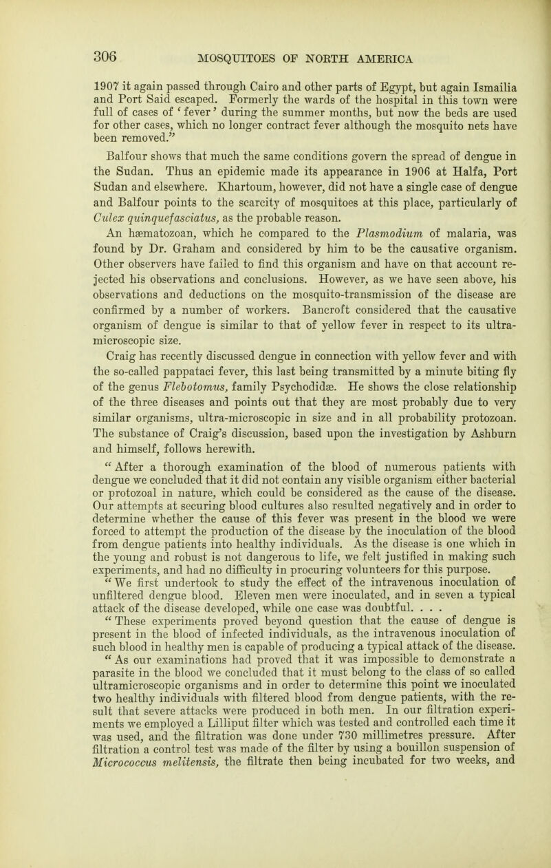 1907 it again passed through Cairo and other parts of Egypt, but again Ismailia and Port Said escaped. Formerly the wards of the hospital in this town were full of cases of ' fever' during the summer months, but now the beds are used for other cases, which no longer contract fever although the mosquito nets have been removed. Balfour shows that much the same conditions govern the spread of dengue in the Sudan. Thus an epidemic made its appearance in 1906 at Haifa, Port Sudan and elsewhere. Khartoum, however, did not have a single case of dengue and Balfour points to the scarcity of mosquitoes at this place, particularly of Culex quinquefasciatus, as the probable reason. An hsematozoan, which he compared to the Plasmodium of malaria, was found by Dr. Graham and considered by him to be the causative organism. Other observers have failed to find this organism and have on that account re- jected his observations and conclusions. However, as we have seen above, his observations and deductions on the mosquito-transmission of the disease are confirmed by a number of workers. Bancroft considered that the causative organism of dengue is similar to that of yellow fever in respect to its ultra- microscopic size. Craig has recently discussed dengue in connection with yellow fever and with the so-called pappataci fever, this last being transmitted by a minute biting fly of the genus Flehotomus, family Psychodidae. He shows the close relationship of the three diseases and points out that they are most probably due to very similar organisms, ultra-microscopic in size and in all probability protozoan. The substance of Craig's discussion, based upon the investigation by Ashburn and himself, follows herewith.  After a thorough examination of the blood of numerous patients with dengue we concluded that it did not contain any visible organism either bacterial or protozoal in nature, which could be considered as the cause of the disease. Our attempts at securing blood cultures also resulted negatively and in order to determine whether the cause of this fever was present in the blood we were forced to attempt the production of the disease by the inoculation of the blood from dengue patients into healthy individuals. As the disease is one which in the young and robust is not dangerous to life, we felt Justified in making such experiments, and had no difficulty in procuring volunteers for this purpose.  We first undertook to study the effect of the intravenous inoculation of unfiltered dengue blood. Eleven men were inoculated, and in seven a typical attack of the disease developed, while one case was doubtful. . . .  These experiments proved beyond question that the cause of dengue is present in the blood of infected individuals, as the intravenous inoculation of such blood in healthy men is capable of producing a typical attack of the disease.  As our examinations had proved that it was impossible to demonstrate a parasite in the blood we concluded that it must belong to the class of so called ultramicroscopic organisms and in order to determine this point we inoculated two healthy individuals with filtered blood from dengue patients, with the re- sult that severe attacks were produced in both men. In our filtration experi- ments we employed a Lilliput filter which was tested and controlled each time it was used, and the filtration was done under 730 millimetres pressure. After filtration a control test was made of the filter by using a bouillon suspension of Micrococcus melitensis, the filtrate then being incubated for two weeks, and