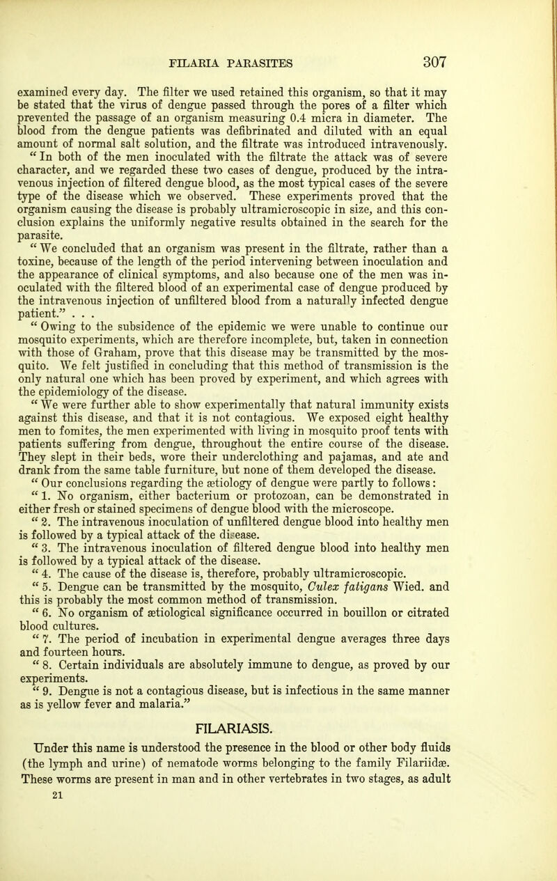 examined every day. The filter we used retained this organism, so that it may be stated that the virus of dengue passed through the pores of a filter which prevented the passage of an organism measuring 0.4 micra in diameter. The blood from the dengue patients was defibrinated and diluted with an equal amount of normal salt solution, and the filtrate was introduced intravenously.  In both of the men inoculated with the filtrate the attack was of severe character, and we regarded these two cases of dengue, produced by the intra- venous injection of filtered dengue blood, as the most typical cases of the severe type of the disease which we observed. These experiments proved that the organism causing the disease is probably ultramicroscopic in size, and this con- clusion explains the uniformly negative results obtained in the search for the parasite.  We concluded that an organism was present in the filtrate, rather than a toxine, because of the length of the period intervening between inoculation and the appearance of clinical symptoms, and also because one of the men was in- oculated with the filtered blood of an experimental case of dengue produced by the intravenous injection of unfiltered blood from a naturally infected dengue patient. . . .  Owing to the subsidence of the epidemic we were unable to continue our mosquito experiments, which are therefore incomplete, but, taken in connection with those of Graham, prove that this disease may be transmitted by the mos- quito. We felt justified in concluding that this method of transmission is the only natural one which has been proved by experiment, and which agrees with the epidemiology of the disease.  We were further able to show experimentally that natural immunity exists against this disease, and that it is not contagious. We exposed eight healthy men to fomites, the men experimented with living in mosquito proof tents with patients suffering from dengue, throughout the entire course of the disease. They slept in their beds, wore their underclothing and pajamas, and ate and drank from the same table furniture, but none of them developed the disease.  Our conclusions regarding the aetiology of dengue were partly to follows:  1. No organism, either bacterium or protozoan, can be demonstrated in either fresh or stained specimens of dengue blood with the microscope.  2. The intravenous inoculation of unfiltered dengue blood into healthy men is followed by a typical attack of the di.-'ease.  3. The intravenous inoculation of filtered dengue blood into healthy men is followed by a typical attack of the disease.  4. The cause of the disease is, therefore, probably ultramicroscopic.  5. Dengue can be transmitted by the mosquito, Culex fatigans Wied. and this is probably the most common method of transmission.  6. No organism of setiological significance occurred in bouillon or citrated blood cultures.  7. The period of incubation in experimental dengue averages three days and fourteen hours.  8. Certain individuals are absolutely immune to dengue, as proved by our experiments.  9. Dengue is not a contagious disease, but is infectious in the same manner as is yellow fever and malaria. FILARIASIS. Under this name is understood the presence in the blood or other body fluids (the lymph and urine) of nematode worms belonging to the family Filariidae. These worms are present in man and in other vertebrates in two stages, as adult 21